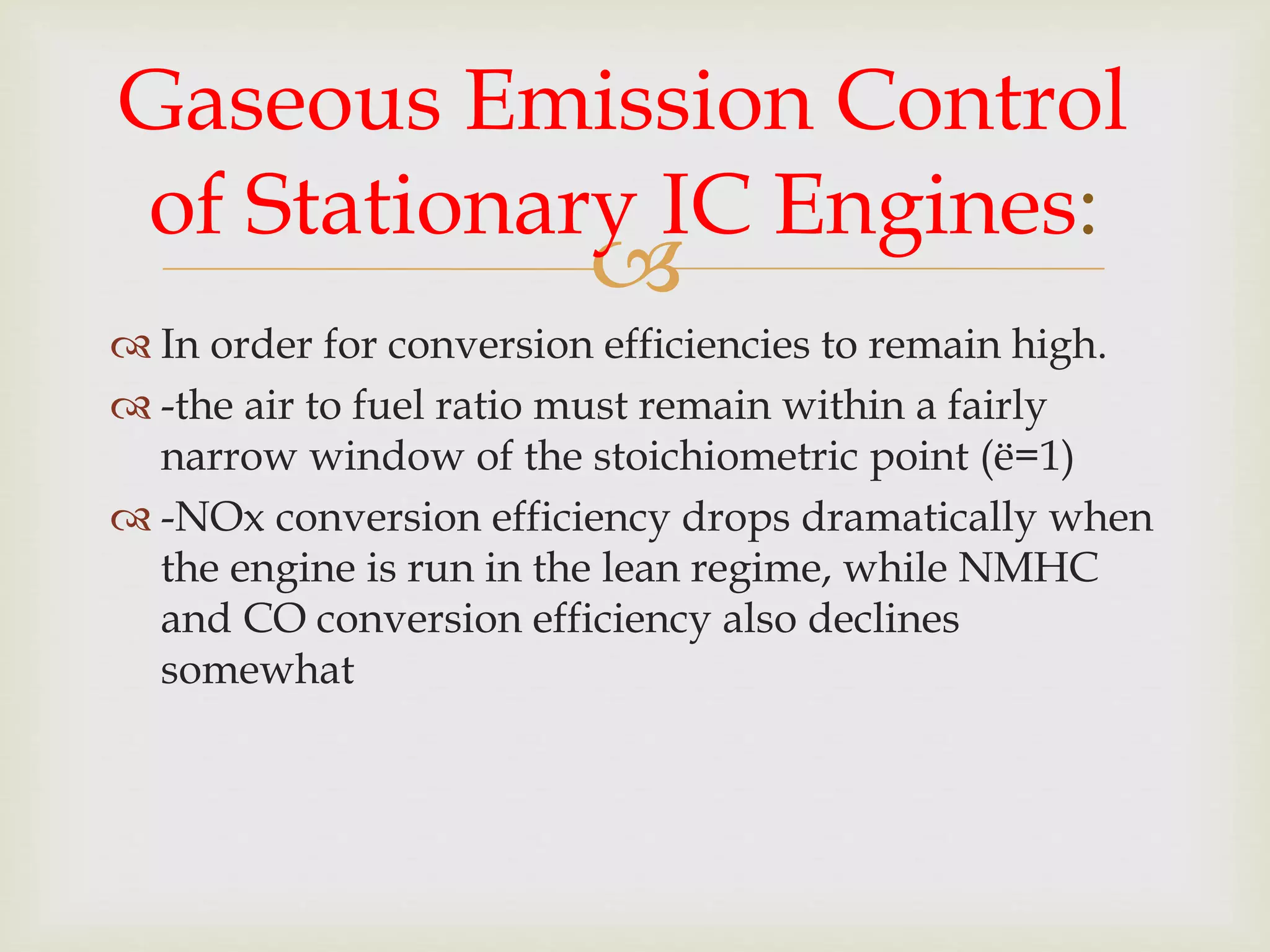 
 In order for conversion efficiencies to remain high.
 -the air to fuel ratio must remain within a fairly
narrow window of the stoichiometric point (ë=1)
 -NOx conversion efficiency drops dramatically when
the engine is run in the lean regime, while NMHC
and CO conversion efficiency also declines
somewhat
Gaseous Emission Control
of Stationary IC Engines:
 