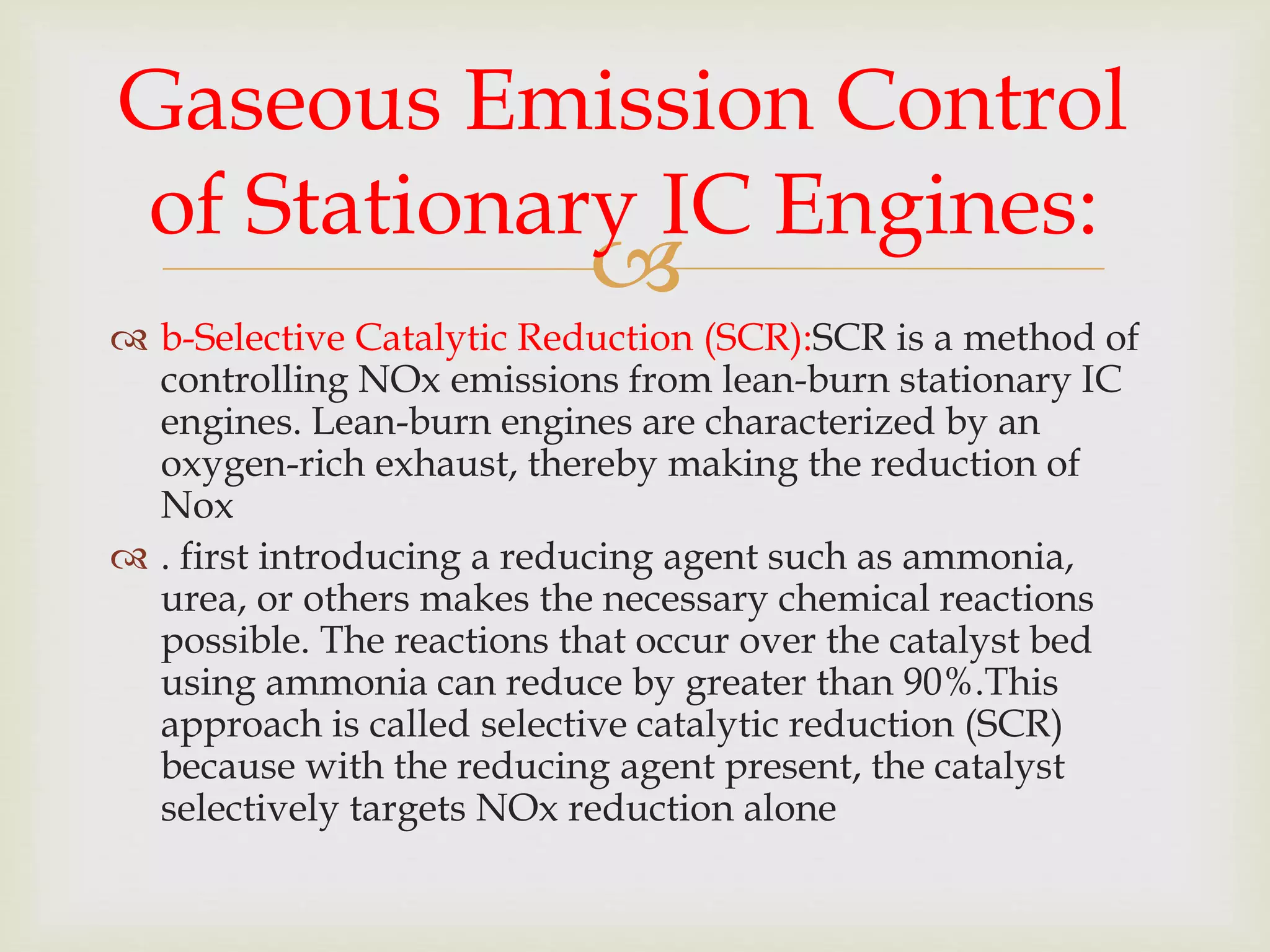 
 b-Selective Catalytic Reduction (SCR):SCR is a method of
controlling NOx emissions from lean-burn stationary IC
engines. Lean-burn engines are characterized by an
oxygen-rich exhaust, thereby making the reduction of
Nox
 . first introducing a reducing agent such as ammonia,
urea, or others makes the necessary chemical reactions
possible. The reactions that occur over the catalyst bed
using ammonia can reduce by greater than 90%.This
approach is called selective catalytic reduction (SCR)
because with the reducing agent present, the catalyst
selectively targets NOx reduction alone
Gaseous Emission Control
of Stationary IC Engines:
 