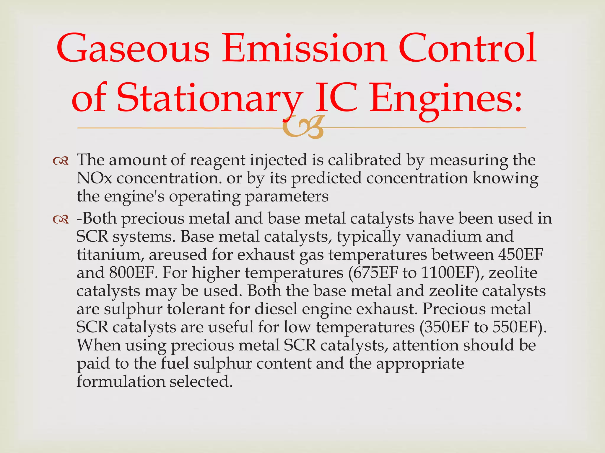 
 The amount of reagent injected is calibrated by measuring the
NOx concentration. or by its predicted concentration knowing
the engine's operating parameters
 -Both precious metal and base metal catalysts have been used in
SCR systems. Base metal catalysts, typically vanadium and
titanium, areused for exhaust gas temperatures between 450EF
and 800EF. For higher temperatures (675EF to 1100EF), zeolite
catalysts may be used. Both the base metal and zeolite catalysts
are sulphur tolerant for diesel engine exhaust. Precious metal
SCR catalysts are useful for low temperatures (350EF to 550EF).
When using precious metal SCR catalysts, attention should be
paid to the fuel sulphur content and the appropriate
formulation selected.
Gaseous Emission Control
of Stationary IC Engines:
 
