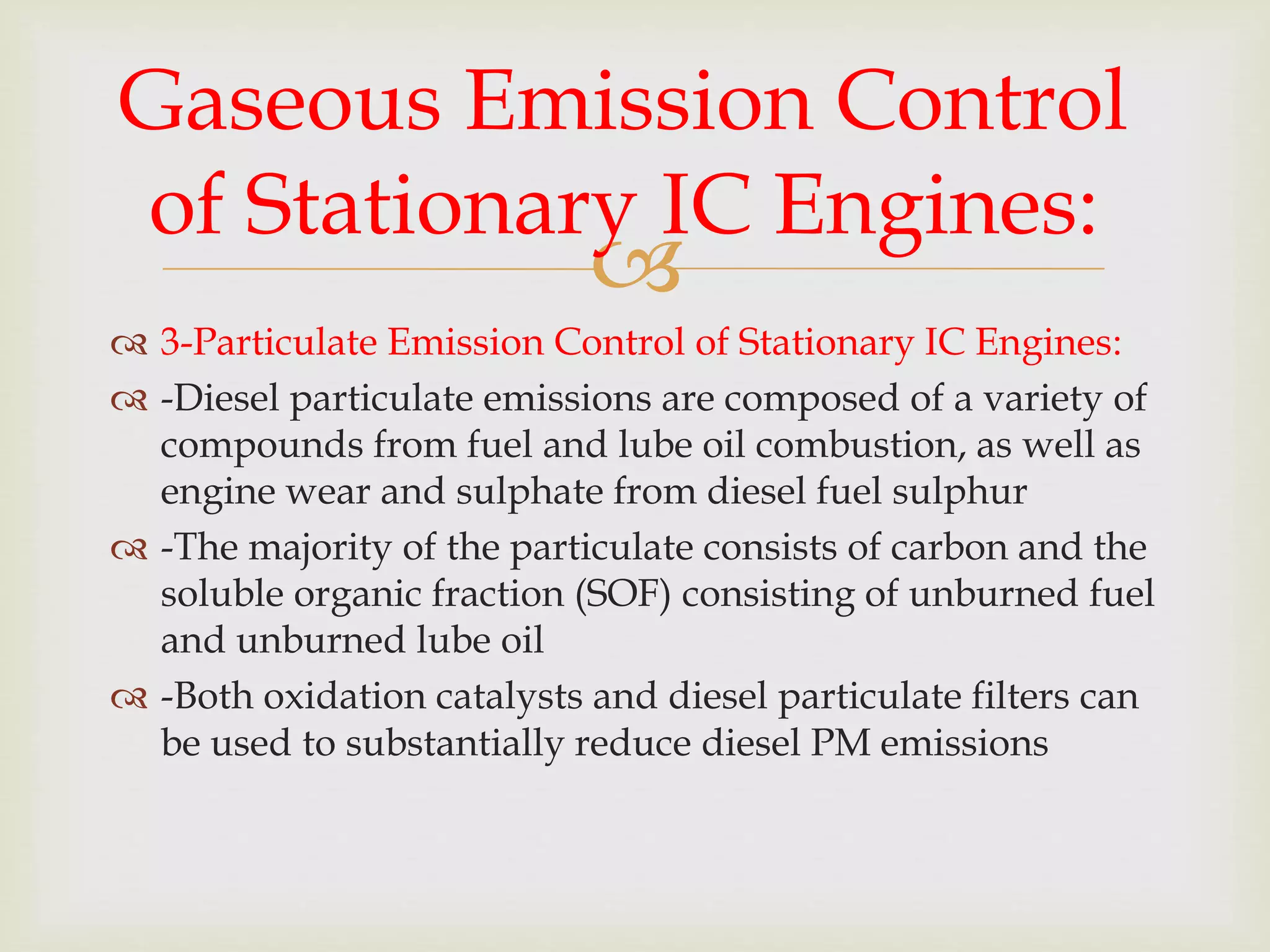 
 3-Particulate Emission Control of Stationary IC Engines:
 -Diesel particulate emissions are composed of a variety of
compounds from fuel and lube oil combustion, as well as
engine wear and sulphate from diesel fuel sulphur
 -The majority of the particulate consists of carbon and the
soluble organic fraction (SOF) consisting of unburned fuel
and unburned lube oil
 -Both oxidation catalysts and diesel particulate filters can
be used to substantially reduce diesel PM emissions
Gaseous Emission Control
of Stationary IC Engines:
 