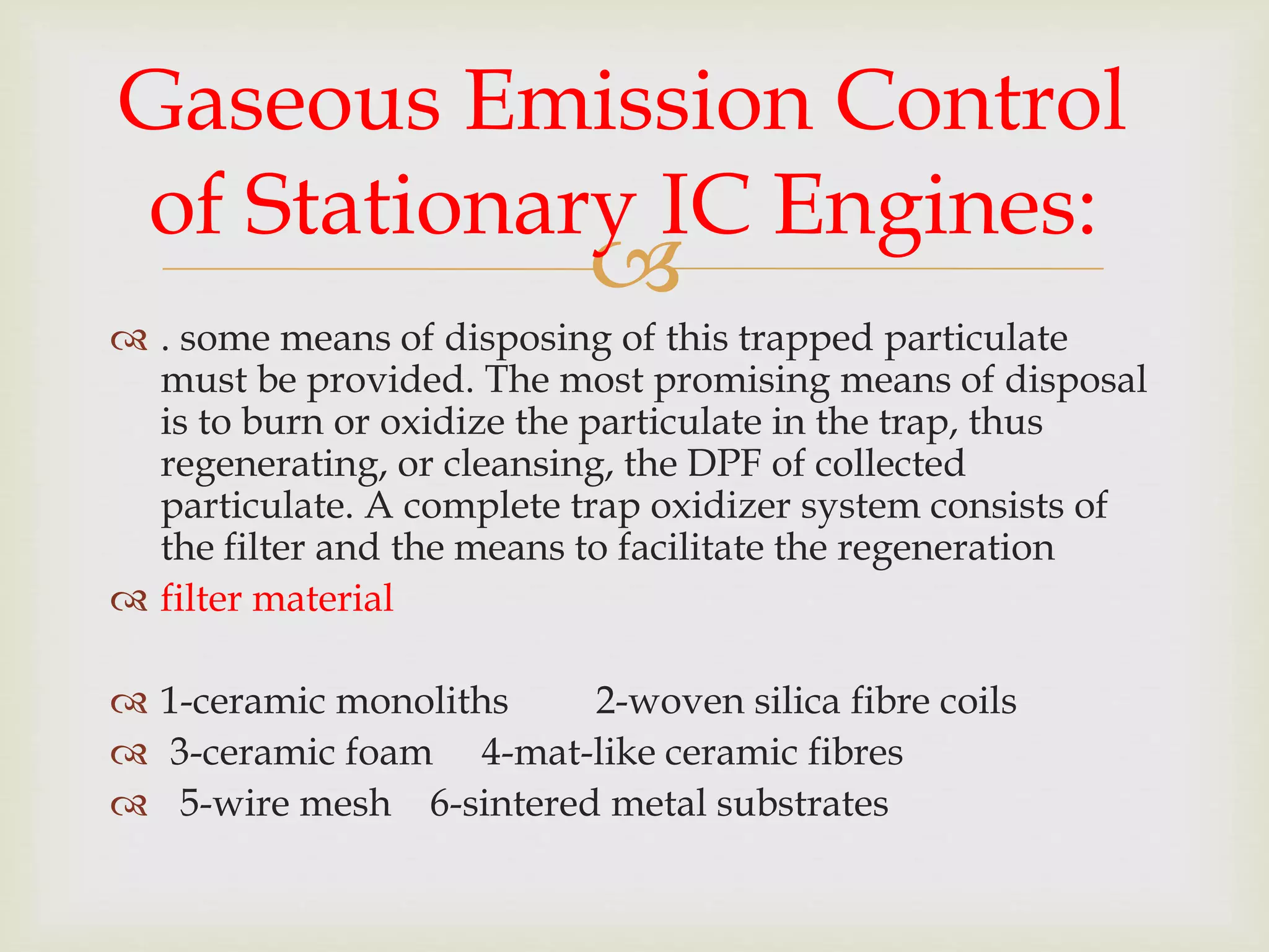
 . some means of disposing of this trapped particulate
must be provided. The most promising means of disposal
is to burn or oxidize the particulate in the trap, thus
regenerating, or cleansing, the DPF of collected
particulate. A complete trap oxidizer system consists of
the filter and the means to facilitate the regeneration
 filter material
 1-ceramic monoliths 2-woven silica fibre coils
 3-ceramic foam 4-mat-like ceramic fibres
 5-wire mesh 6-sintered metal substrates
Gaseous Emission Control
of Stationary IC Engines:
 
