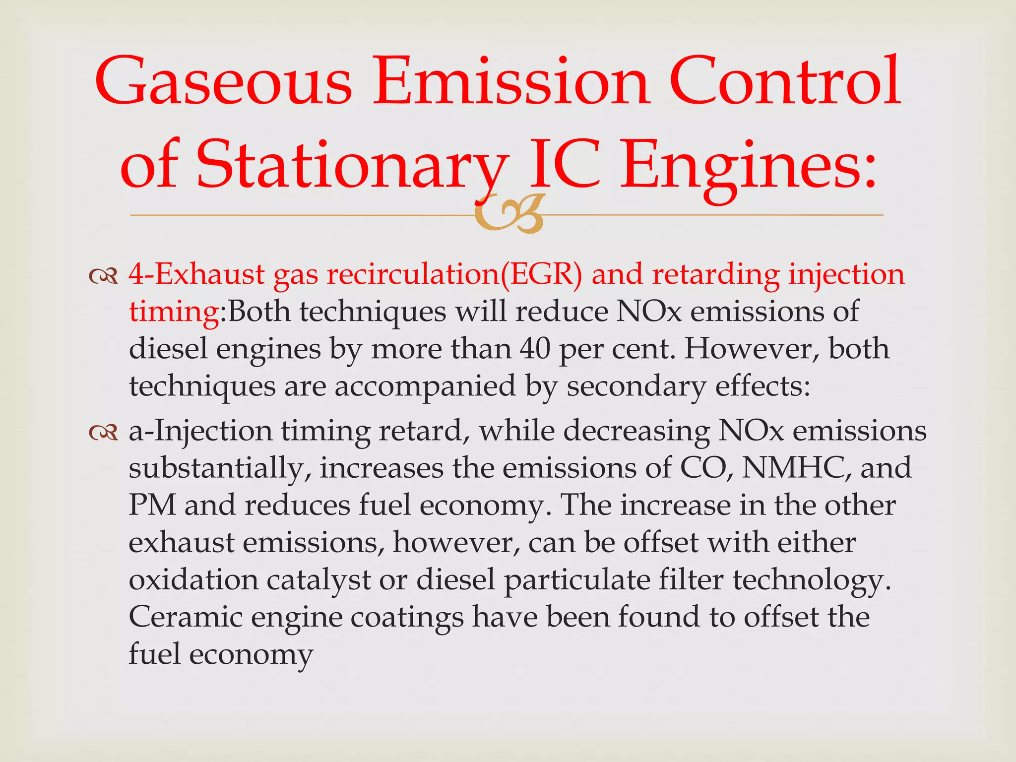 
 4-Exhaust gas recirculation(EGR) and retarding injection
timing:Both techniques will reduce NOx emissions of
diesel engines by more than 40 per cent. However, both
techniques are accompanied by secondary effects:
 a-Injection timing retard, while decreasing NOx emissions
substantially, increases the emissions of CO, NMHC, and
PM and reduces fuel economy. The increase in the other
exhaust emissions, however, can be offset with either
oxidation catalyst or diesel particulate filter technology.
Ceramic engine coatings have been found to offset the
fuel economy
Gaseous Emission Control
of Stationary IC Engines:
 