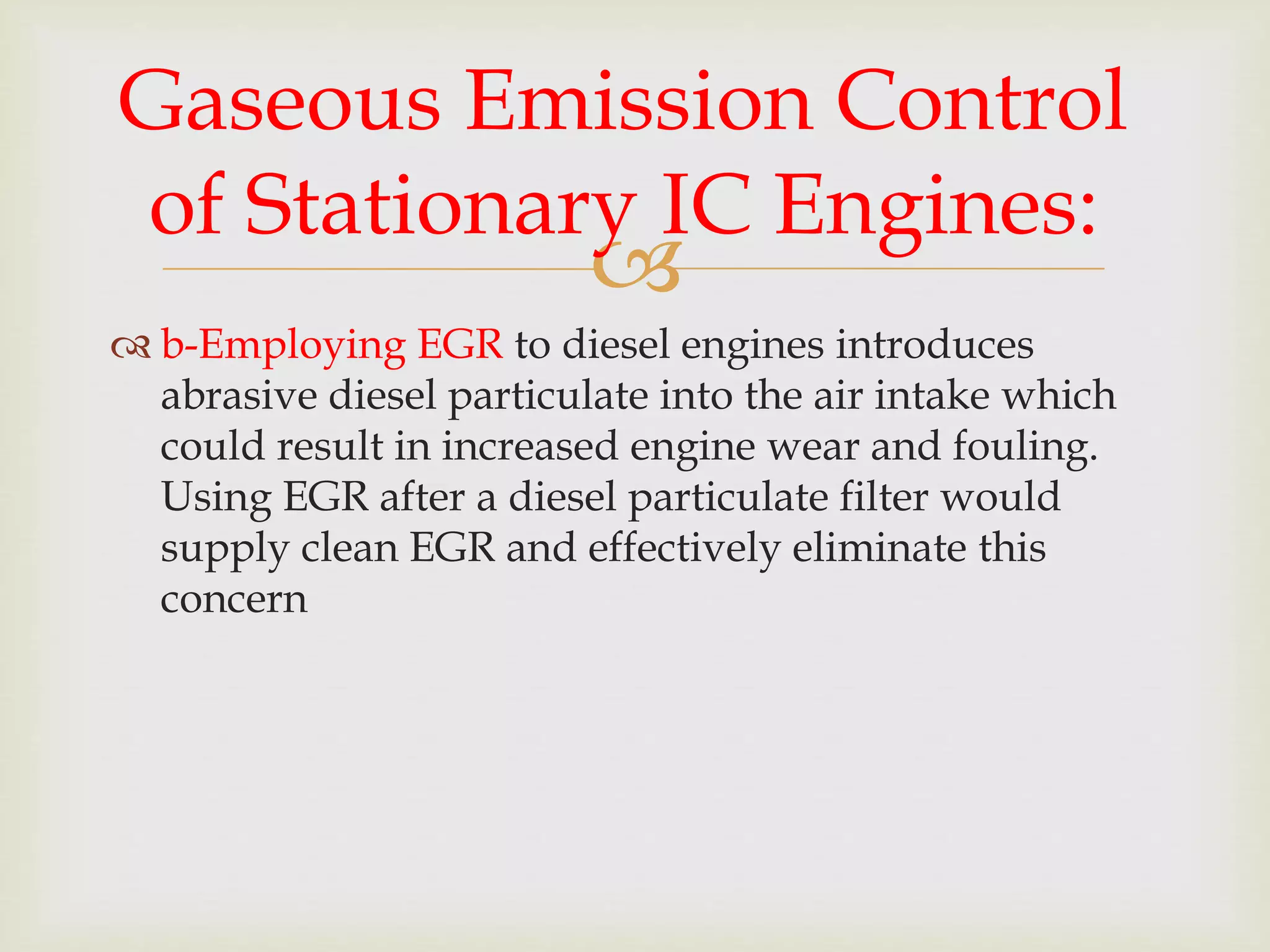 
 b-Employing EGR to diesel engines introduces
abrasive diesel particulate into the air intake which
could result in increased engine wear and fouling.
Using EGR after a diesel particulate filter would
supply clean EGR and effectively eliminate this
concern
Gaseous Emission Control
of Stationary IC Engines:
 