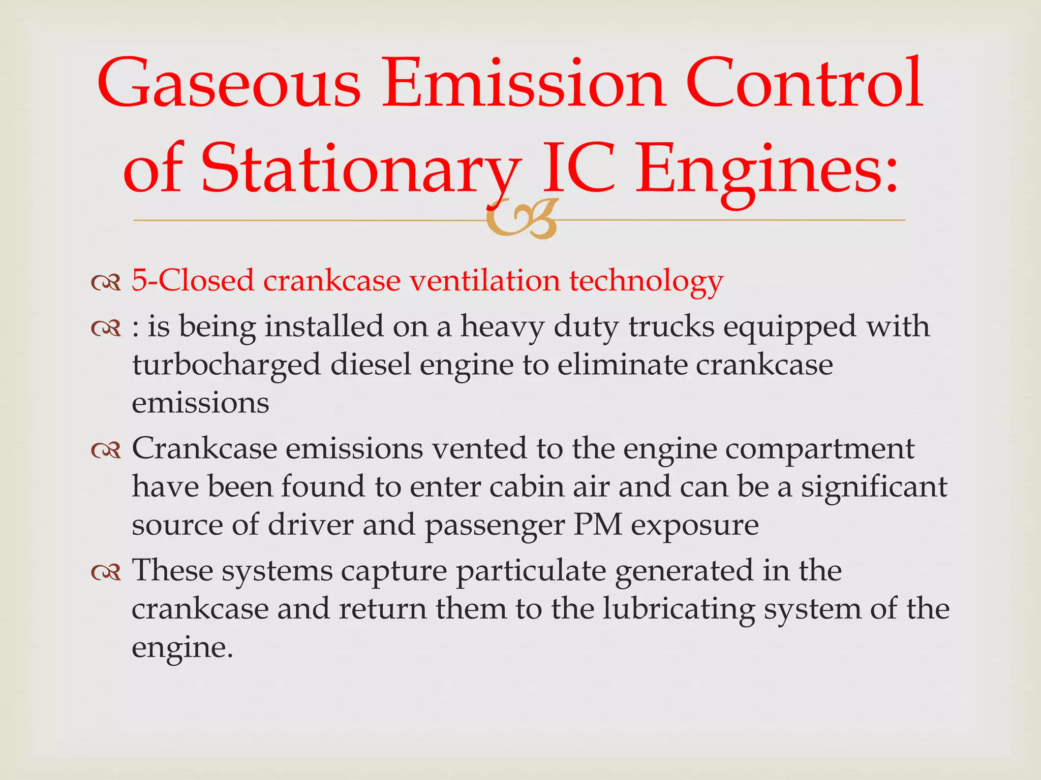 
 5-Closed crankcase ventilation technology
 : is being installed on a heavy duty trucks equipped with
turbocharged diesel engine to eliminate crankcase
emissions
 Crankcase emissions vented to the engine compartment
have been found to enter cabin air and can be a significant
source of driver and passenger PM exposure
 These systems capture particulate generated in the
crankcase and return them to the lubricating system of the
engine.
Gaseous Emission Control
of Stationary IC Engines:
 
