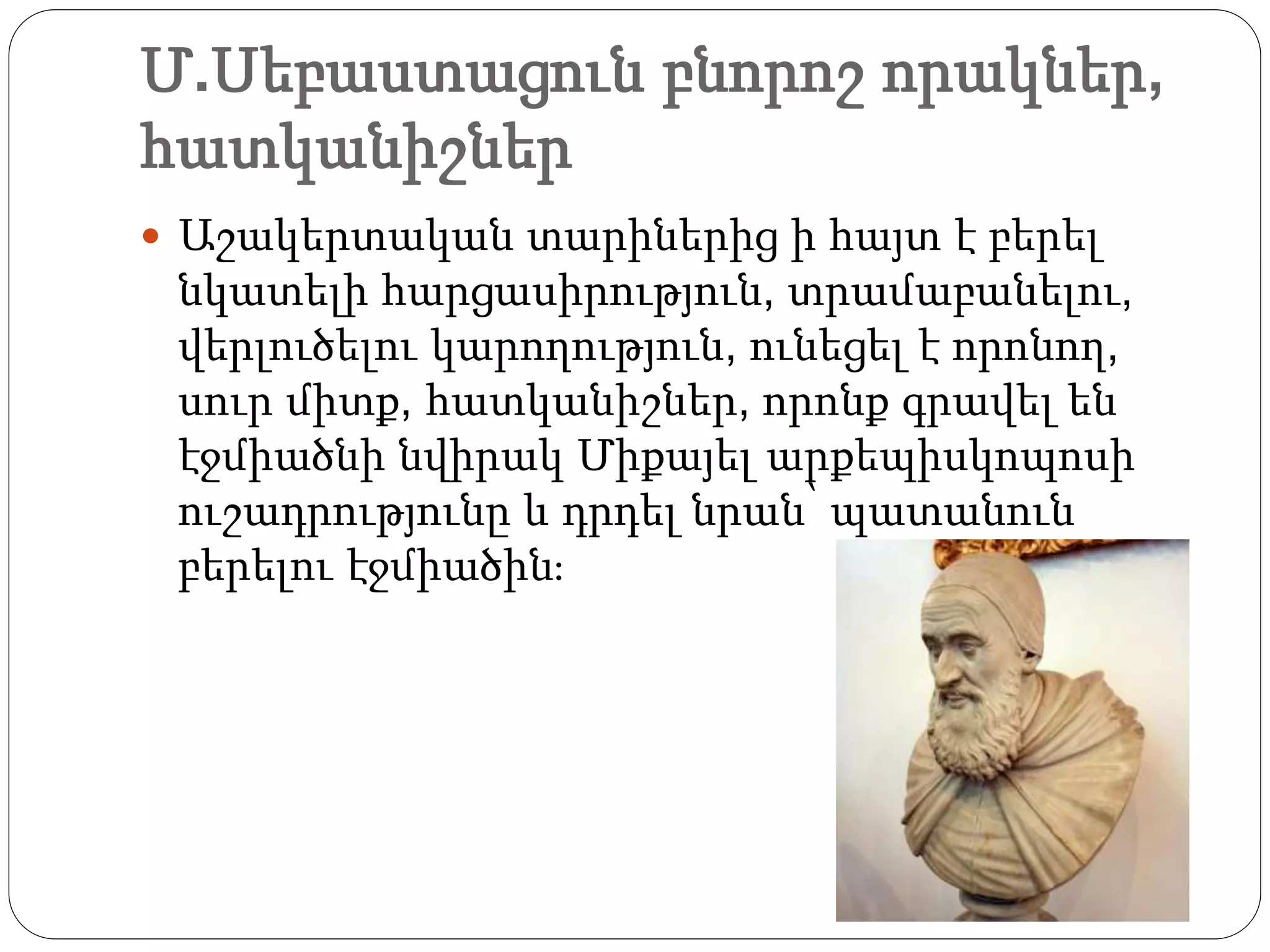 Մ.Սեբաստացուն բնորոշ որակներ,
հատկանիշներ
 Աշակերտական տարիներից ի հայտ է բերել
նկատելի հարցասիրություն, տրամաբանելու,
վերլուծելու կարողություն, ունեցել է որոնող,
սուր միտք, հատկանիշներ, որոնք գրավել են
էջմիածնի նվիրակ Միքայել արքեպիսկոպոսի
ուշադրությունը և դրդել նրան՝ պատանուն
բերելու էջմիածին։
 