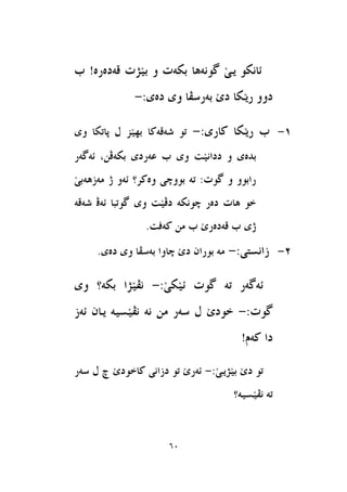 61
‫قةد‬ ‫َزت‬‫ي‬‫ب‬ ‫و‬ ‫بهةت‬ ‫طوْةٖا‬ َ‫ى‬‫ي‬ ‫ئاْهو‬‫ب‬ !‫ةسة‬
:‫دةى‬ ‫وى‬ ‫بةسطعا‬ َ‫ى‬‫د‬ ‫َها‬‫ي‬‫س‬ ‫دوو‬-
1-:‫ناسى‬ ‫َها‬‫ي‬‫س‬ ‫ب‬-‫ػةقةنا‬ ‫تو‬‫وى‬ ‫ثاتها‬ ٍ ‫َض‬‫ي‬ٗ‫ب‬
َ‫ي‬ْ‫ددا‬ ‫و‬ ‫بذةى‬‫ت‬‫ئةطةس‬ ,ٔ‫بهةظ‬ ‫عةسدى‬ ‫ب‬ ‫وى‬
َ‫ى‬‫َةصٖةب‬ ‫ر‬ ‫ئةو‬ ‫وةنش؟‬ ‫بووضى‬ ‫تة‬ :‫طوت‬ ‫و‬ ‫سابوو‬
‫ػةقة‬ ‫ئةظ‬ ‫طوتبا‬ ‫وى‬ ‫َت‬‫ي‬‫دظ‬ ‫ضوْهة‬ ‫دةس‬ ‫ٖات‬ ‫خو‬
.‫نةفت‬ َٔ ‫ب‬ َ‫ى‬‫قةدةس‬ ‫ب‬ ‫رى‬
2-:‫صاْظتى‬-‫ب‬ ‫ضاوا‬ َ‫ى‬‫د‬ ٕ‫بوسا‬ ‫َة‬.‫دةى‬ ‫وى‬ ‫ةطعا‬
:َ‫ى‬‫َه‬‫ي‬‫ئ‬ ‫طوت‬ ‫تة‬ ‫ئةطةس‬-‫وى‬ ‫بهة؟‬ ‫َزا‬‫ي‬‫ْع‬
:‫طوت‬-‫ئةص‬ ٕ‫يا‬ ‫َظية‬‫ي‬‫ْع‬ ‫ْة‬ َٔ ‫طةس‬ ٍ َ‫ى‬‫خود‬
!ّ‫نة‬ ‫دا‬
‫د‬ ‫تو‬:َ‫ى‬‫َزي‬‫ي‬‫ب‬ َ‫ى‬-‫ناخ‬ ‫دصاْى‬ ‫تو‬ َ‫ى‬‫ئةس‬‫طةس‬ ٍ ‫ض‬ َ‫ى‬‫ود‬
‫َظية؟‬‫ي‬‫ْع‬ ‫تة‬
 