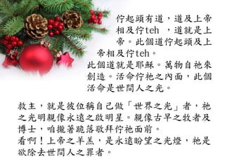 佇起頭有道，道及上帝
相及佇teh ，道就是上
帝。此個道佇起頭及上
帝相及佇teh。
此個道就是耶穌。萬物自祂來
創造。活命佇祂之內面，此個
活命是世間人之光。
救主，就是彼位稱自己做「世界之光」者，祂
之光明親像永遠之啟明星。親像古早之牧者及
博士，咱攏著跪落敬拜佇祂面前。
看啊！上帝之羊羔，是永遠盼望之光燈，祂是
欲除去世間人之罪者。
 