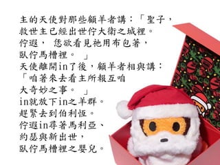 主的天使對那些顧羊者講：「聖子，
救世主已經出世佇大衛之城裡。
佇遐， 恁欲看見祂用布包著，
臥佇馬槽裡。 」
天使離開in了後，顧羊者相與講：
「咱著來去看主所報互咱
大奇妙之事。 」
in就放下in之羊群。
趕緊去到伯利恆。
佇遐in尋著馬利亞、
約瑟與新出世，
臥佇馬槽裡之嬰兒。
 