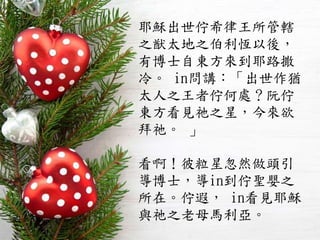 耶穌出世佇希律王所管轄
之猷太地之伯利恆以後，
有博士自東方來到耶路撒
冷。 in問講：「出世作猶
太人之王者佇何處？阮佇
東方看見祂之星，今來欲
拜祂。 」
看啊！彼粒星忽然做頭引
導博士，導in到佇聖嬰之
所在。佇遐， in看見耶穌
與祂之老母馬利亞。
 