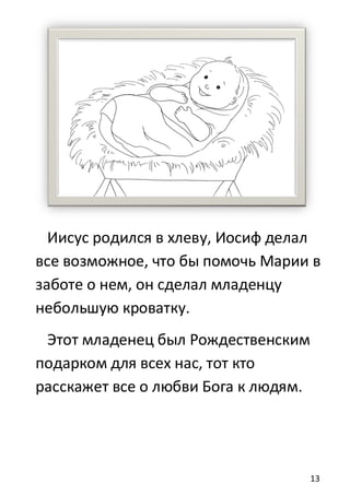13
Иисус родился в хлевy, Иосиф делал
все возможное, что бы помочь Марии в
заботе о нем, он сделал младенцу
небольшую кроватку.
Этот младенец был Рождественским
подарком для всех нас, тот кто
расскажет все о любви Бога к людям.
 