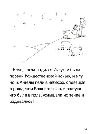14
Ночь, когда родился Иисус, и была
первой Рождественской ночью, и в ту
ночь Ангелы пели в небесах, оповещая
о рождении Божьего сына, и пастухи
что были в поле, услышали их пение и
радовались!
 