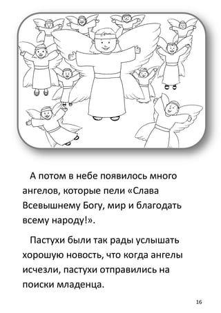 16
А потом в небе появилось много
ангелов, которые пели «Слава
Всевышнему Богу, мир и благодать
всему народу!».
Пастухи были так рады услышать
хорошую новость, что когда ангелы
исчезли, пастухи отправились на
поиски младенца.
 