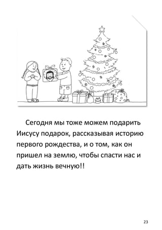 23
Сегодня мы тоже можем подарить
Иисусу подарок, рассказывая историю
первого рождества, и о том, как он
пришел на землю, чтобы спасти нас и
дать жизнь вечную!!
 
