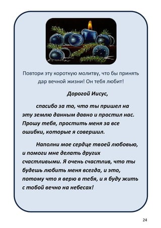 24
Повтори эту короткую молитву, что бы принять
дар вечной жизни! Он тебя любит!
Дорогой Иисус,
спасибо за то, что ты пришел на
эту землю данным давно и простил нас.
Прошу тебя, простить меня за все
ошибки, которые я совершил.
Наполни мое сердце твоей любовью,
и помоги мне делать других
счастливыми. Я очень счастлив, что ты
будешь любить меня всегда, и это,
потому что я верю в тебя, и я буду жить
с тобой вечно на небесах!
 