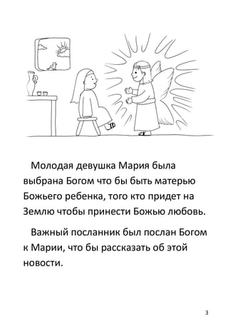 3
Молодая девушка Мария была
выбрана Богом что бы быть матерью
Божьего ребенка, того кто придет на
Землю чтобы принести Божью любовь.
Важный посланник был послан Богом
к Марии, что бы рассказать об этой
новости.
 