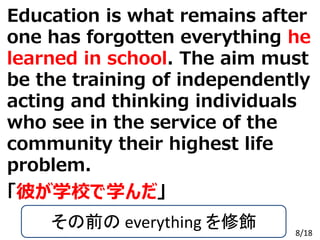 Copyright Gakushin-Juku All Rights Reserved.
「彼が学校で学んだ」
Education is what remains after
one has forgotten everything he
learned in school. The aim must
be the training of independently
acting and thinking individuals
who see in the service of the
community their highest life
problem.
その前の everything を修飾 8/18
 