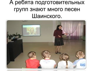 А ребята подготовительных
групп знают много песен
Шаинского.
 