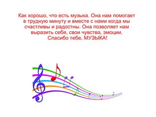 Как хорошо, что есть музыка. Она нам помогает
в трудную минуту и вместе с нами когда мы
счастливы и радостны. Она позволяет нам
выразить себя, свои чувства, эмоции.
Спасибо тебе, МУЗЫКА!
 