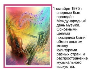 1 октября 1975 г
впервые был
проведён
Международный
день музыки.
Основными
целями
праздника были:
обмен опытом
между
культурами
разных стран, и
распространение
музыкального
исскуства.
 