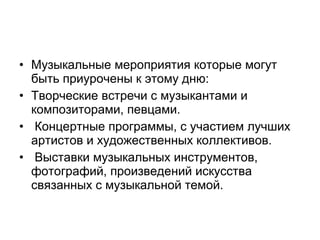 • Музыкальные мероприятия которые могут
быть приурочены к этому дню:
• Творческие встречи с музыкантами и
композиторами, певцами.
• Концертные программы, с участием лучших
артистов и художественных коллективов.
• Выставки музыкальных инструментов,
фотографий, произведений искусства
связанных с музыкальной темой.
 