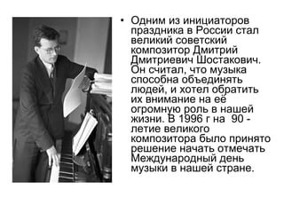 • Одним из инициаторов
праздника в России стал
великий советский
композитор Дмитрий
Дмитриевич Шостакович.
Он считал, что музыка
способна объединять
людей, и хотел обратить
их внимание на её
огромную роль в нашей
жизни. В 1996 г на 90 -
летие великого
композитора было принято
решение начать отмечать
Международный день
музыки в нашей стране.
 