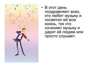 • В этот день
поздравляют всех,
кто любит музыку и
посвятил ей всю
жизнь, тех кто
сочиняет музыку и
дарит её людям или
просто слушает.
 