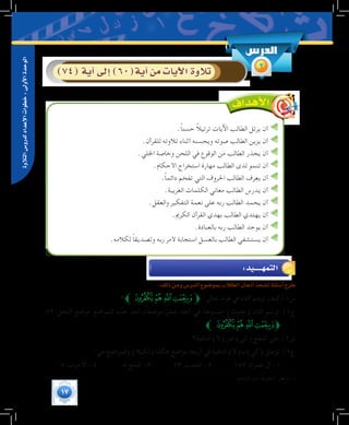 17
‫التالوة‬‫لدرو�س‬‫إعداد‬‫ل‬‫ا‬‫خطوات‬:‫أوىل‬‫ل‬‫ا‬‫الوحدة‬
‫الدر�س‬
2)74(‫آية‬�‫إىل‬�)60(‫آية‬�‫من‬‫آيات‬‫ل‬‫ا‬‫تالوة‬
.ً‫ا‬‫حسن‬ ً‫ال‬‫ترتي‬ ‫اآليات‬ ‫الطالب‬ ‫يرتل‬ ‫أن‬
.‫للقرآن‬ ‫تالوته‬ ‫أثناء‬ ‫ويحسنه‬ ‫صوته‬ ‫الطالب‬ ‫يزين‬ ‫أن‬
.‫اجللي‬ ‫وخاصة‬ ‫اللحن‬ ‫في‬ ‫الوقوع‬ ‫من‬ ‫الطالب‬ ‫يحذر‬ ‫أن‬
.‫األحكام‬ ‫استخراج‬ ‫مهارة‬ ‫الطالب‬ ‫لدى‬ ‫تنمو‬ ‫أن‬
.ً‫ا‬‫دائم‬ ‫تفخم‬ ‫التي‬ ‫احلروف‬ ‫الطالب‬ ‫يعرف‬ ‫أن‬
.‫الغريبة‬ ‫الكلمات‬ ‫معاني‬ ‫الطالب‬ ‫يدرس‬ ‫أن‬
.‫والعقل‬ ‫التفكير‬ ‫نعمة‬ ‫على‬ ‫ربه‬ ‫الطالب‬ ‫يحمد‬ ‫أن‬
.‫الكرمي‬ ‫القرآن‬ ‫بهدي‬ ‫الطالب‬ ‫يهتدي‬ ‫أن‬
.‫بالعبادة‬ ‫ربه‬ ‫الطالب‬ ‫يوحد‬ ‫أن‬
.‫لكالمه‬ ً‫ا‬‫وتصديق‬ ‫ربه‬ ‫ألمر‬ ‫استجابة‬ ‫بالعسل‬ ‫الطالب‬ ‫يستشفي‬ ‫أن‬
:‫ذلك‬‫ومن‬‫الدر�س‬‫بمو�ضوع‬‫الطالب‬‫أذهان‬�‫ت�شحذ‬‫أ�سئلة‬�‫طرح‬
‫؟‬‫ﰖﱪ‬‫ﰕ‬‫ﰔ‬‫ﰓ‬ ‫ﱫ‬ :‫تعالى‬ ‫قوله‬ ‫في‬ ‫التاء‬ ‫ترسم‬ ‫س1/كيف‬
72 ‫النحل‬ ‫موضع‬ ‫المواضع‬ ‫هذه‬ ‫أحد‬ ،ً‫ا‬‫موضع‬ ‫عشر‬ ‫أحد‬ ‫في‬ ‫مبسوطة‬ )‫(نعمت‬ ‫التاء‬ ‫ترسم‬ /1‫ج‬
.(((
‫ﱪ‬‫ﰖ‬‫ﰕ‬‫ﰔ‬‫ﱫﰓ‬
‫النافية؟‬ )‫(ال‬ ‫عن‬ )‫(كي‬ ‫تقطع‬ ‫متى‬ /2‫س‬
:‫هي‬ ‫والمواضع‬ )‫(لكيال‬ ‫هكذا‬ ‫مواضع‬ ‫أربعة‬ ‫في‬ ‫النافية‬ )‫(ال‬ ‫بـ‬ )‫(كي‬ ‫توصل‬ /2‫ج‬
.5 ‫األحزاب‬ -4 5 ‫الحج‬ -3 23 ‫الحديد‬ -2 153 ‫عمران‬ ‫آل‬ -1
	.‫التاءات‬ ‫باب‬ ،‫الجزرية‬ : ‫انظر‬ )1(
:‫التمهــــــيد‬
 