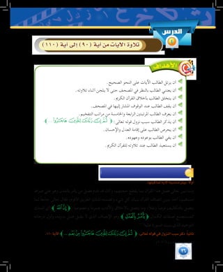 26
.‫الصحيح‬ ‫النحو‬ ‫على‬ ‫اآليات‬ ‫الطالب‬ ‫يرتل‬ ‫أن‬
.‫تالوته‬ ‫أثناء‬ ‫يلحن‬ ‫ال‬ ‫حتى‬ ‫املصحف‬ ‫في‬ ‫بالنظر‬ ‫الطالب‬ ‫يعتني‬ ‫أن‬
.‫الكرمي‬ ‫القرآن‬ ‫بأخالق‬ ‫الطالب‬ ‫يتخلق‬ ‫أن‬
.‫املصحف‬ ‫في‬ ‫إليها‬ ‫املشار‬ ‫الوقوف‬ ‫عند‬ ‫الطالب‬ ‫يقف‬ ‫أن‬
.‫التفخيم‬ ‫مراتب‬ ‫من‬ ‫واخلامسة‬ ‫الرابعة‬ ‫املرتبتني‬ ‫الطالب‬ ‫يعرف‬ ‫أن‬
.‫ﱪ‬....‫ﯞ‬‫ﯝ‬‫ﯜ‬‫ﯛ‬‫ﯚ‬‫ﱫ‬:‫تعالى‬ ‫قوله‬ ‫نزول‬ ‫سبب‬ ‫الطالب‬ ‫يذكر‬ ‫أن‬
.‫واإلحسان‬ ‫العدل‬ ‫إقامة‬ ‫على‬ ‫الطالب‬ ‫يحرص‬ ‫أن‬
.‫وعهوده‬ ‫بوعوده‬ ‫الطالب‬ ‫يفي‬ ‫أن‬
.‫الكرمي‬ ‫للقرآن‬ ‫تالوته‬ ‫عند‬ ‫الطالب‬ ‫يستعيذ‬ ‫أن‬
:‫قبلها‬‫لما‬‫آية‬‫ل‬‫ا‬‫منا�سبة‬‫بيان‬:ً‫ال‬‫أو‬�
‫صراط‬ ‫على‬ ‫وهو‬ ‫بالعدل‬ ‫يأمر‬ ‫من‬ ‫فضل‬ ‫قدم‬ ‫قد‬ ‫وكان‬ ،‫حجتهم‬ ‫يقطع‬ ‫بما‬ ‫القرآن‬ ‫هذا‬ ‫فضل‬ ‫تعالى‬ ‫بين‬ ‫ولما‬
‫لما‬ ً‫ا‬‫جامع‬ ‫تعالى‬ ‫فقال‬ ،‫األقوم‬ ‫الطريق‬ ‫لذلك‬ ‫وتضمنه‬ ‫شيء‬ ‫كل‬ ‫ببيان‬ ‫القرآن‬ ‫اتصاف‬ ‫يبين‬ ‫أخذ‬ ،‫مستقيم‬
‫الملك‬ ‫أي‬ ‫ﱪ‬‫ﭼ‬‫ﭻ‬‫ﱫ‬ :ً‫ا‬‫وخصوص‬ ً‫ا‬‫عموم‬ ‫واآلداب‬ ‫باألخالق‬ ‫يتصل‬ ‫وما‬ ،ً‫ال‬‫ونق‬ ً‫ا‬‫فرض‬ ‫بالتكاليف‬ ‫يتصل‬
‫درجاته‬ ‫وأول‬ ،‫بدونه‬ ‫عمل‬ ‫يقبل‬ ‫ال‬ ‫الذي‬ ‫اإلنصاف‬ ‫وهو‬ ‫ﱪ‬‫ﭾ‬‫ﭽ‬‫ﱫ‬ ‫الكمال‬ ‫لصفات‬ ‫المستجمع‬
.(((
‫عليه‬‫السورة‬‫بنيت‬‫الذي‬‫التوحيد‬
.110‫آية‬‫ل‬‫ا‬‫ﯠ...ﱪ‬‫ﯟ‬‫ﯞ‬‫ﯝ‬‫ﯜ‬‫ﯛ‬‫ﯚ‬‫ﱫ‬:‫تعالى‬‫قوله‬‫في‬‫النزول‬‫�سبب‬‫ذكر‬:ً‫ا‬‫ثاني‬
	.)303/4( ‫الدرر‬ ‫نظم‬ :‫انظر‬ )1(
‫الدر�س‬
4)110(‫آية‬�‫إىل‬�)90(‫آية‬�‫من‬‫آيات‬‫ل‬‫ا‬‫تالوة‬
 