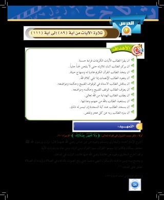 58
.‫حسنة‬ ‫قراءة‬ ‫الكرميات‬ ‫اآليات‬ ‫الطالب‬ ‫يقرأ‬ ‫أن‬
.ً‫ا‬‫جلي‬ ً‫ا‬‫حلن‬ ‫يلحن‬ ‫ال‬ ‫حتى‬ ‫تالوته‬ ‫أثناء‬ ‫الطالب‬ ‫يركز‬ ‫أن‬
.‫حياة‬ ‫ومنهاج‬ ‫له‬ ‫هاديا‬ ‫الكرمي‬ ‫القرآن‬ ‫الطالب‬ ‫يتخذ‬ ‫أن‬
.‫اهلل‬ ‫كالم‬ ‫تلي‬ ‫إذا‬ ‫اإلنصات‬ ‫الطالب‬ ‫يتعود‬ ‫أن‬
.‫ومواضعه‬ ‫وحكمه‬ ‫القبيح‬ ‫الوقوف‬ ‫في‬ ‫األستاذ‬ ‫الطالب‬ ‫يناقش‬ ‫أن‬
.‫ومواضعه‬ ‫وحكمه‬ ‫القبيح‬ ‫الوقف‬ ‫الطالب‬ ‫يعرف‬ ‫أن‬
.‫تعالى‬ ‫اهلل‬ ‫من‬ ‫الهداية‬ ‫الطالب‬ ‫يطلب‬ ‫أن‬
.‫وعذابها‬ ‫جهنم‬ ‫من‬ ‫باهلل‬ ‫الطالب‬ ‫يستعيذ‬ ‫أن‬
.‫ذلك‬ ‫له‬ ‫تيسر‬ ‫إن‬ ‫السجدة‬ ‫آية‬ ‫عند‬ ‫الطالب‬ ‫يسجد‬ ‫أن‬
.‫ونقص‬ ‫عجز‬ ‫كل‬ ‫عن‬ ‫ربه‬ ‫الطالب‬ ‫ينزه‬ ‫أن‬
.110‫إ�سراء‬‫ل‬‫ا‬‫ﱪ‬‫ﮚ‬‫ﮙ‬‫ﮘ‬‫ﱫ‬:‫تعالى‬‫قوله‬‫في‬‫النزول‬‫�سبب‬‫ذكر‬: ً‫ال‬‫أو‬�
‫ﷺ‬ ‫اهلل‬ ‫ورسول‬ ‫نزلت‬ :‫قال‬ ‫عنهما‬ ‫اهلل‬ ‫رضي‬ ‫عباس‬ ‫ابن‬ ‫عن‬ ‫وغيره‬ ‫ومسلم‬ ‫والبخاري‬ ‫أحمد‬ ‫اإلمام‬ ‫أخرج‬
.‫اآلية‬ ‫فنزلت‬ ،‫به‬ ‫جاء‬ ‫ومن‬ ،‫أنزله‬ ‫ومن‬ ‫القرآن‬ ‫سبوا‬ ،‫القرآن‬ ‫سمعوا‬ ‫إذا‬ ‫فكانوا‬ ،‫بمكة‬ ‫مختف‬
.‫الدعاء‬ ‫في‬ ‫أنزلت‬ :‫قالت‬ ‫عنها‬ ‫اهلل‬ ‫رضي‬ ‫عائشة‬ ‫عن‬ ‫وغيره‬ ‫البخاري‬ ‫أخرج‬ ‫قد‬ ‫و‬
‫الصالة‬ ‫أن‬ ‫ويؤيده‬ ‫الصالة‬ ‫في‬ ‫بالدعاء‬ ‫الصوت‬ ‫رفع‬ ‫على‬ ً‫ا‬‫منصب‬ ‫النهي‬ ‫يكون‬ ‫بأن‬ ‫قبله‬ ‫ما‬ ‫وبين‬ ‫بينه‬ ‫يجمع‬ ‫و‬
.(((
‫الدعاء‬ ‫على‬ ‫تطلق‬
	.)231( ‫النزول‬ ‫أسباب‬ ‫في‬ ‫الصحيح‬ ‫انظر‬ )1(
‫الدر�س‬
10)111(‫آية‬�‫إىل‬�)89(‫آية‬�‫من‬‫آيات‬‫ل‬‫ا‬‫تالوة‬
:‫التمهــــــيد‬
 