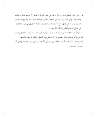 • 	ً‫ا‬‫نظري‬ ‫نحتاجه‬ ‫مما‬ )2( ‫الكريم‬ ‫القرآن‬ ‫مقرر‬ ‫في‬ ‫خاصة‬ ‫ا‬ً‫ع‬‫مرج‬ ‫يعد‬ ‫الدليل‬ ‫هذا‬ :‫ا‬ً‫ع‬‫راب‬
‫بجعله‬ ‫والتربوية؛‬ ‫التعليمية‬ ‫طرائقه‬ ‫لتطوير‬ ‫المعلم‬ ‫يسعى‬ ‫أن‬ ‫المهم‬ ‫ومن‬ ،‫ا‬ً‫وتطبيقي‬
‫األولى‬ ‫الوحدة‬ ‫في‬ ‫النظري‬ ‫اإلطار‬ ‫تضمنته‬ ‫مما‬ ‫االستفادة‬ ‫مع‬ ،‫ذلك‬ ‫في‬ ‫له‬ ‫بوابة‬ ‫الدليل‬
.)1( ‫الكريم‬ ‫القرآن‬ ‫لمقرر‬ ‫المعلم‬ ‫دليل‬ ‫في‬
‫بشرعه‬ ‫والعمل‬ ،‫كتابه‬ ‫لخدمة‬ ‫الكريم‬ ‫للقرآن‬ ‫محب‬ ‫وكل‬ ‫يوفقنا‬ ‫أن‬ ‫جالله‬ ‫جل‬ ‫اهلل‬ ‫ونسأل‬
.‫الكريم‬ ‫لوجهه‬ ‫ا‬ ً‫خالص‬ ‫العمل‬ ‫هذا‬ ‫يجعل‬ ‫وأن‬ ،‫مهتدين‬ ‫هداة‬ ‫يجعلنا‬ ‫وأن‬ ،‫القويم‬
‫آله‬ ‫وعلى‬ ‫محمد‬ ‫نبينا‬ ‫على‬ ‫وسلم‬ ‫اهلل‬ ‫وصلى‬ ،‫العالمين‬ ‫رب‬ ‫الحمدهلل‬ ‫أن‬ ‫دعوانا‬ ‫وآخر‬
.‫أجمعين‬ ‫وصحبه‬
 