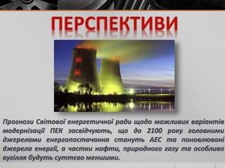 Прогнози Світової енергетичної ради щодо можливих варіантів
модернізації ПЕК засвідчують, що до 2100 року головними
джерелами енергопостачання стануть АЕС та поновлювані
джерела енергії, а частки нафти, природного газу та особливо
вугілля будуть суттєво меншими.
 