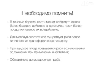 Необходимо помнить!
В течение беременности может наблюдаться как
более быстрое действие анестетиков, так и более
продолжительное их воздействие;
Для молекул анестетиков существует риск более
активного их трансфера через плаценту;
При ацидозе плода повышается риск возникновения
осложнений при применении анестетика;
Обязательна аспирационная проба
 