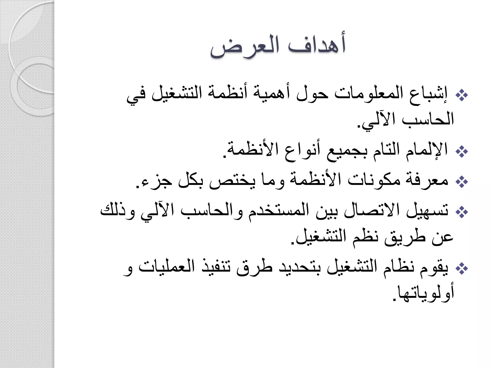 ‫العرض‬ ‫أهداف‬
‫في‬ ‫التشغيل‬ ‫أنظمة‬ ‫أهمية‬ ‫حول‬ ‫المعلومات‬ ‫إشباع‬
‫اآللي‬ ‫الحاسب‬.
‫األنظمة‬ ‫أنواع‬ ‫بجميع‬ ‫التام‬ ‫اإللمام‬.
‫جزء‬ ‫بكل‬ ‫يختص‬ ‫وما‬ ‫األنظمة‬ ‫مكونات‬ ‫معرفة‬.
‫و‬ ‫اآللي‬ ‫والحاسب‬ ‫المستخدم‬ ‫بين‬ ‫االتصال‬ ‫تسهيل‬‫ذلك‬
‫التشغيل‬ ‫نظم‬ ‫طريق‬ ‫عن‬.
‫العمل‬ ‫تنفيذ‬ ‫طرق‬ ‫بتحديد‬ ‫التشغيل‬ ‫نظام‬ ‫يقوم‬‫يات‬‫و‬
‫أولوياتها‬.
 