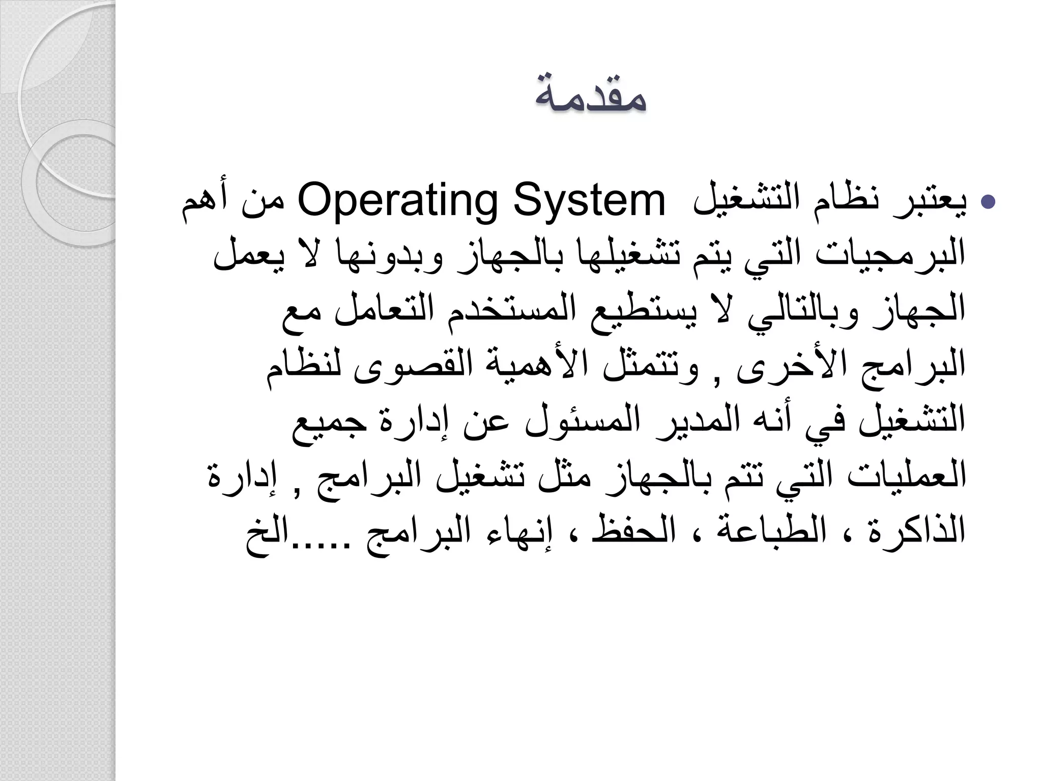 ‫مقدمة‬
‫التشغيل‬ ‫نظام‬ ‫يعتبر‬Operating System‫أهم‬ ‫من‬
‫ال‬ ‫وبدونها‬ ‫بالجهاز‬ ‫تشغيلها‬ ‫يتم‬ ‫التي‬ ‫البرمجيات‬‫يعمل‬
‫م‬ ‫التعامل‬ ‫المستخدم‬ ‫يستطيع‬ ‫ال‬ ‫وبالتالي‬ ‫الجهاز‬‫ع‬
‫األخرى‬ ‫البرامج‬,‫لنظام‬ ‫القصوى‬ ‫األهمية‬ ‫وتتمثل‬
‫جميع‬ ‫إدارة‬ ‫عن‬ ‫المسئول‬ ‫المدير‬ ‫أنه‬ ‫في‬ ‫التشغيل‬
‫البرام‬ ‫تشغيل‬ ‫مثل‬ ‫بالجهاز‬ ‫تتم‬ ‫التي‬ ‫العمليات‬‫ج‬,‫إدارة‬
‫البرامج‬ ‫إنهاء‬ ، ‫الحفظ‬ ، ‫الطباعة‬ ، ‫الذاكرة‬.....‫الخ‬
 