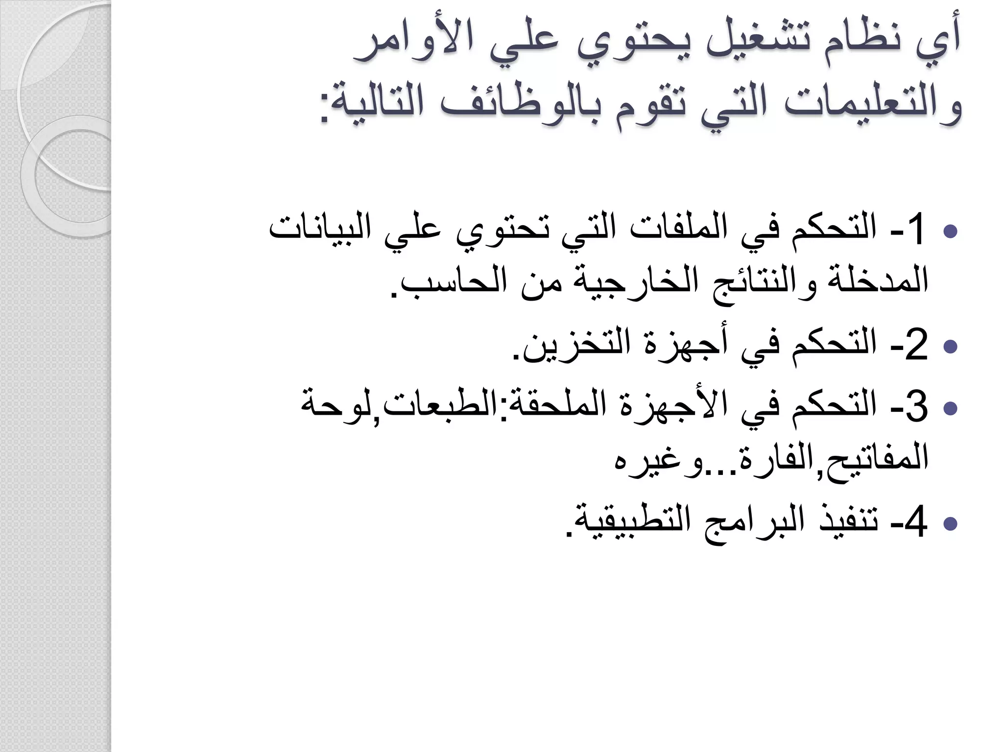 ‫األوامر‬ ‫علي‬ ‫يحتوي‬ ‫تشغيل‬ ‫نظام‬ ‫أي‬
‫التالي‬ ‫بالوظائف‬ ‫تقوم‬ ‫التي‬ ‫والتعليمات‬‫ة‬:
1-‫البيا‬ ‫علي‬ ‫تحتوي‬ ‫التي‬ ‫الملفات‬ ‫في‬ ‫التحكم‬‫نات‬
‫الحاسب‬ ‫من‬ ‫الخارجية‬ ‫والنتائج‬ ‫المدخلة‬.
2-‫التخزين‬ ‫أجهزة‬ ‫في‬ ‫التحكم‬.
3-‫الملحقة‬ ‫األجهزة‬ ‫في‬ ‫التحكم‬:‫الطبعات‬,‫لوحة‬
‫المفاتيح‬,‫الفارة‬...‫وغيره‬
4-‫التطبيقية‬ ‫البرامج‬ ‫تنفيذ‬.
 