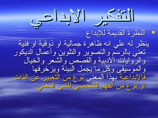 ‫الدبداعي‬ ‫التفكير‬‫الدبداعي‬ ‫التفكير‬
‫للدبداع‬ ‫القديمة‬ ‫النظرة‬‫للدبداع‬ ‫القديمة‬ ‫النظرة‬
‫فنية‬ ‫او‬ ‫ذوقية‬ ‫او‬ ‫جمالية‬ ‫ظاهرة‬ ‫انه‬ ‫علي‬ ‫له‬ ‫ينظر‬‫فنية‬ ‫او‬ ‫ذوقية‬ ‫او‬ ‫جمالية‬ ‫ظاهرة‬ ‫انه‬ ‫علي‬ ‫له‬ ‫ينظر‬
‫الديكور‬ ‫وأعمال‬ ‫والتلوين‬ ‫والتصوير‬ ‫دبالرسم‬ ‫تعني‬‫الديكور‬ ‫وأعمال‬ ‫والتلوين‬ ‫والتصوير‬ ‫دبالرسم‬ ‫تعني‬
‫والخيال‬ ‫والشعر‬ ‫والقصص‬ ‫البددبية‬ ‫والروايات‬‫والخيال‬ ‫والشعر‬ ‫والقصص‬ ‫البددبية‬ ‫والروايات‬
‫ويزخرفها‬ ‫البيئة‬ ‫يجمل‬ ‫ما‬ ‫وكل‬ ‫والموسيقى‬‫ويزخرفها‬ ‫البيئة‬ ‫يجمل‬ ‫ما‬ ‫وكل‬ ‫والموسيقى‬
‫فالدبداعية‬‫فالدبداعية‬‫المعني‬ ‫دبهذا‬‫المعني‬ ‫دبهذا‬‫الذات‬ ‫عن‬ ‫التعبير‬ ‫من‬ ‫نوع‬‫الذات‬ ‫عن‬ ‫التعبير‬ ‫من‬ ‫نوع‬
.‫المعني‬ ‫للشئ‬ ‫الشخصي‬ ‫الفهم‬ ‫من‬ ‫نوع‬ ‫او‬.‫المعني‬ ‫للشئ‬ ‫الشخصي‬ ‫الفهم‬ ‫من‬ ‫نوع‬ ‫او‬
 