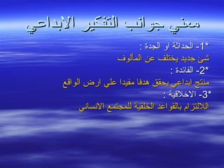 ‫الدبداعي‬ ‫التفكير‬ ‫جوانب‬ ‫معني‬‫الدبداعي‬ ‫التفكير‬ ‫جوانب‬ ‫معني‬
**11: ‫الجدة‬ ‫او‬ ‫الحداثة‬ -: ‫الجدة‬ ‫او‬ ‫الحداثة‬ -
‫المألوف‬ ‫عن‬ ‫يختلف‬ ‫جديد‬ ‫شئ‬‫المألوف‬ ‫عن‬ ‫يختلف‬ ‫جديد‬ ‫شئ‬
**22: ‫الفائدة‬ -: ‫الفائدة‬ -
‫الواقع‬ ‫ارض‬ ‫علي‬ ‫مفيدا‬ ‫هدفا‬ ‫يحقق‬ ‫ادبداعي‬ ‫منتج‬‫الواقع‬ ‫ارض‬ ‫علي‬ ‫مفيدا‬ ‫هدفا‬ ‫يحقق‬ ‫ادبداعي‬ ‫منتج‬
**33: ‫الخلقية‬ -: ‫الخلقية‬ -
‫النساني‬ ‫للمجتمع‬ ‫الخلقية‬ ‫دبالقواعد‬ ‫الللتزام‬‫النساني‬ ‫للمجتمع‬ ‫الخلقية‬ ‫دبالقواعد‬ ‫الللتزام‬
 