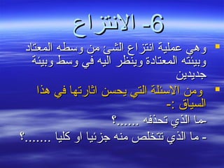 66‫النتزاع‬ -‫النتزاع‬ -
‫المعتاد‬ ‫وئسطه‬ ‫من‬ ‫الشئ‬ ‫انتزاع‬ ‫عملية‬ ‫وهي‬‫المعتاد‬ ‫وئسطه‬ ‫من‬ ‫الشئ‬ ‫انتزاع‬ ‫عملية‬ ‫وهي‬
‫وبيئة‬ ‫وئسط‬ ‫في‬ ‫اليه‬ ‫وينظر‬ ‫المعتادة‬ ‫وبيئته‬‫وبيئة‬ ‫وئسط‬ ‫في‬ ‫اليه‬ ‫وينظر‬ ‫المعتادة‬ ‫وبيئته‬
‫جديدين‬‫جديدين‬
‫هذا‬ ‫في‬ ‫اثارتها‬ ‫يحسن‬ ‫التي‬ ‫الئسئلة‬ ‫ومن‬‫هذا‬ ‫في‬ ‫اثارتها‬ ‫يحسن‬ ‫التي‬ ‫الئسئلة‬ ‫ومن‬
-: ‫السياق‬-: ‫السياق‬
‫......؟‬ ‫تحذفه‬ ‫الذي‬ ‫-ما‬‫......؟‬ ‫تحذفه‬ ‫الذي‬ ‫-ما‬
‫.......؟‬ ‫كليا‬ ‫او‬ ‫جزئيا‬ ‫منه‬ ‫تتخلص‬ ‫الذي‬ ‫ما‬ -‫.......؟‬ ‫كليا‬ ‫او‬ ‫جزئيا‬ ‫منه‬ ‫تتخلص‬ ‫الذي‬ ‫ما‬ -
 