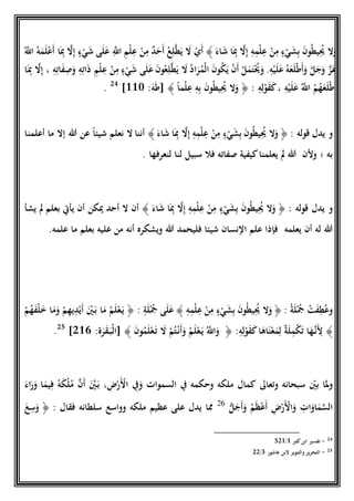 َ‫اء‬َ‫ش‬ ‫ا‬َِ‫ِب‬ ‫ا‬‫ال‬ِ‫إ‬ ِ‫ه‬ِ‫م‬‫ح‬‫ل‬ِ‫ع‬ ‫ح‬‫ن‬ِ‫م‬ ٍ‫ء‬‫ح‬‫ي‬َ‫ش‬ِ‫ب‬ َ‫ن‬‫و‬ُ‫ط‬‫ي‬ُِ‫ُي‬ ‫ال‬َ‫و‬﴾ُ‫ع‬ِ‫ل‬‫ا‬‫ط‬َ‫ي‬ َ‫ال‬ ‫ح‬‫ي‬َ‫أ‬ُ‫ا‬‫اَّلل‬ ُ‫ه‬َ‫م‬َ‫ل‬‫ح‬‫ع‬َ‫أ‬ ‫ا‬َِ‫ِب‬ ‫ا‬‫ال‬ِ‫إ‬ ٍ‫ء‬‫ح‬‫ي‬َ‫ش‬ ‫ى‬َ‫ل‬َ‫ع‬ ِ‫ا‬‫اَّلل‬ ِ‫م‬‫ح‬‫ل‬ِ‫ع‬ ‫ح‬‫ن‬ِ‫م‬ ٌ‫د‬َ‫ح‬َ‫أ‬
َ‫و‬ ِ‫ه‬ِ‫ات‬َ‫ذ‬ ِ‫م‬‫ح‬‫ل‬ِ‫ع‬ ‫ح‬‫ن‬ِ‫م‬ ٍ‫ء‬‫ح‬‫ي‬َ‫ش‬ ‫ى‬َ‫ل‬َ‫ع‬ َ‫ن‬‫و‬ُ‫ع‬ِ‫ل‬‫ا‬‫ط‬َ‫ي‬ َ‫ال‬ ُ‫د‬‫ا‬َ‫ر‬ُ‫حم‬‫ل‬‫ا‬ َ‫ن‬‫و‬ُ‫ك‬َ‫ي‬ ‫ح‬‫ن‬َ‫أ‬ ُ‫ل‬َ‫م‬َ‫ت‬‫ح‬ُ‫ُي‬َ‫و‬ .ِ‫ه‬‫ح‬‫ي‬َ‫ل‬َ‫ع‬ ُ‫ه‬َ‫ع‬َ‫ل‬‫ح‬‫ط‬َ‫أ‬َ‫و‬ ‫ا‬‫ل‬َ‫ج‬َ‫و‬ ‫ا‬‫ز‬َ‫ع‬ِ‫ه‬ِ‫ات‬َ‫ف‬ِ‫ص‬‫ا‬َِ‫ِب‬ ‫ا‬‫ال‬ِ‫إ‬ ،
ِ‫ه‬‫ح‬‫ي‬َ‫ل‬َ‫ع‬ ُ‫ا‬‫اَّلل‬ ُ‫م‬ُ‫ه‬َ‫ع‬َ‫ل‬‫ح‬‫ط‬َ‫أ‬َ‫ك‬،ِ‫ه‬ِ‫ل‬‫ح‬‫و‬َ‫ق‬:﴿ً‫ا‬‫م‬‫ح‬‫ل‬ِ‫ع‬ ِ‫ه‬ِ‫ب‬ َ‫ن‬‫و‬ُ‫ط‬‫ي‬ُِ‫ُي‬ ‫ال‬َ‫و‬﴾:َ‫ه‬َ‫ط‬[118]24
.
‫و‬‫يدل‬‫قوله‬:﴿َ‫اء‬َ‫ش‬ ‫ا‬َِ‫ِب‬ ‫ا‬‫ال‬ِ‫إ‬ ِ‫ه‬ِ‫م‬‫ح‬‫ل‬ِ‫ع‬ ‫ح‬‫ن‬ِ‫م‬ ٍ‫ء‬‫ح‬‫ي‬َ‫ش‬ِ‫ب‬ َ‫ن‬‫و‬ُ‫ط‬‫ي‬ُِ‫ُي‬ ‫ال‬َ‫و‬﴾‫أننا‬‫عن‬ ً‫ا‬‫شيئ‬ ‫نعلم‬ ‫ال‬‫هللا‬‫أعلمنا‬ ‫ما‬ ‫إال‬
‫به‬‫؛‬‫لنعرفها‬ ‫لنا‬ ‫سبيل‬ ‫فال‬ ‫صفاته‬ ‫كيفية‬‫يعلمنا‬ ‫َل‬ ‫هللا‬ ‫وْلن‬.
‫و‬‫يدل‬‫قوله‬:﴿َ‫اء‬َ‫ش‬ ‫ا‬َِ‫ِب‬ ‫ا‬‫ال‬ِ‫إ‬ ِ‫ه‬ِ‫م‬‫ح‬‫ل‬ِ‫ع‬ ‫ح‬‫ن‬ِ‫م‬ ٍ‫ء‬‫ح‬‫ي‬َ‫ش‬ِ‫ب‬ َ‫ن‬‫و‬ُ‫ط‬‫ي‬ُِ‫ُي‬ ‫ال‬َ‫و‬﴾‫أن‬‫ال‬‫أحد‬‫َيكن‬‫يشأ‬ ‫َل‬ ‫بعلم‬ ‫يأيت‬ ‫أن‬
‫يعلمه‬ ‫أن‬ ‫له‬ ‫هللا‬‫علمه‬ ‫ما‬ ‫بعلم‬ ‫عليه‬ ‫من‬ ‫أنه‬ ‫ويشكره‬ ‫هللا‬ ‫فليحمد‬ ‫شيئا‬ ‫النسان‬ ‫علم‬ ‫فإذا‬.
‫و‬ُ‫ة‬َ‫ل‬‫ح‬ُ‫َج‬ ‫ح‬‫ت‬َ‫ف‬ِ‫ط‬ُ‫ع‬:﴿ِ‫ه‬ِ‫م‬‫ح‬‫ل‬ِ‫ع‬ ‫ح‬‫ن‬ِ‫م‬ ٍ‫ء‬‫ح‬‫ي‬َ‫ش‬ِ‫ب‬ َ‫ن‬‫و‬ُ‫ط‬‫ي‬ُِ‫ُي‬ ‫ال‬َ‫و‬﴾ِ‫ة‬َ‫ل‬‫ح‬ُ‫َج‬ ‫ى‬َ‫ل‬َ‫ع‬:﴿‫ح‬‫م‬ُ‫ه‬َ‫ف‬‫ح‬‫ل‬َ‫خ‬ ‫ا‬َ‫م‬َ‫و‬ ‫ح‬‫م‬ِ‫ه‬‫ي‬ِ‫د‬‫ح‬‫ي‬َ‫أ‬ َ‫ح‬‫ني‬َ‫ب‬ ‫ا‬َ‫م‬ ُ‫م‬َ‫ل‬‫ح‬‫ع‬َ‫ي‬
﴾:ِ‫ه‬ِ‫ل‬‫ح‬‫و‬َ‫ق‬َ‫ك‬‫ا‬َ‫اه‬َ‫ن‬‫ح‬‫ع‬َ‫م‬ِ‫ل‬ ٌ‫ة‬َ‫ل‬ِ‫م‬‫ح‬‫ك‬َ‫ت‬ ‫ا‬َ‫ه‬‫ا‬‫ن‬َِ‫ْل‬﴿َ‫ن‬‫و‬ُ‫م‬َ‫ل‬‫ح‬‫ع‬َ‫ت‬ َ‫ال‬ ‫ح‬‫م‬ُ‫ت‬‫ح‬‫ن‬َ‫أ‬َ‫و‬ ُ‫م‬َ‫ل‬‫ح‬‫ع‬َ‫ي‬ ُ‫ا‬‫اَّلل‬َ‫و‬﴾:‫ة‬َ‫ر‬َ‫ق‬َ‫حب‬‫ل‬‫[ا‬516]25
.
‫و‬ّ‫بني‬ ‫ملا‬‫وتعاىل‬ ‫سبحانه‬ِ‫ِف‬َ‫و‬ ‫السموات‬ ‫ِف‬ ‫وحكمه‬ ‫ملكه‬ ‫كمال‬َ‫اء‬َ‫ر‬َ‫و‬ ‫ا‬َ‫يم‬ِ‫ف‬ ُ‫ه‬َ‫ك‬‫ح‬‫ل‬ُ‫م‬ ‫ا‬‫ن‬َ‫أ‬ َ‫ا‬‫ني‬َ‫ب‬ ، ِ‫ض‬‫ح‬‫ر‬َ‫ح‬‫اْل‬
ُّ‫ل‬َ‫ج‬َ‫أ‬َ‫و‬ ُ‫م‬َ‫ظ‬‫ح‬‫ع‬َ‫أ‬ ِ‫ض‬‫ح‬‫ر‬َ‫ح‬‫اْل‬َ‫و‬ ِ‫ات‬َ‫او‬َ‫م‬‫ا‬‫س‬‫ال‬26
‫سلطانه‬ ‫وواسع‬ ‫ملكه‬ ‫عظيم‬ ‫على‬ ‫يدل‬ ‫مما‬: ‫فقال‬﴿َ‫ع‬ِ‫س‬َ‫و‬
24-‫كثري‬‫ابن‬ ‫تفسري‬1/512
25-‫عاشور‬ ‫البن‬ ‫والتنوير‬ ‫التحرير‬1/55
 