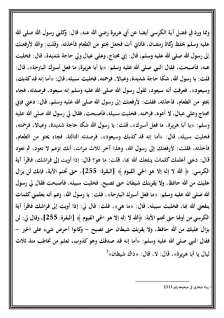 ‫أيضا‬ ‫الكرسي‬ ‫آية‬ ‫فضل‬ ‫ِف‬ ‫ورد‬ ‫ومما‬‫هللا‬ ‫صلى‬ ‫هللا‬ ‫رسول‬ ‫كلين‬‫و‬ :‫قال‬ ،‫عنه‬ ‫هللا‬ ‫رضي‬ ‫هريرة‬ ‫أيب‬ ‫عن‬
‫ْلرفعنك‬ ‫وهللا‬ :‫وقلت‬ ،‫فأخذته‬ ‫الطعام‬ ‫من‬ ‫ُيثو‬ ‫فجعل‬ ‫آت‬ ‫فأتاين‬ ،‫رمضان‬ ‫كاة‬‫ز‬ ‫حبفظ‬ ‫وسلم‬ ‫عليه‬
،‫وسلم‬ ‫عليه‬ ‫هللا‬ ‫صلى‬ ‫هللا‬ ‫رسول‬ ‫إىل‬‫فخليت‬ :‫قال‬ ،‫شديدة‬ ‫حاجة‬ ‫ويل‬ ‫عيال‬ ‫وعلي‬،‫حمتاج‬ ‫إين‬ :‫قال‬
:‫وسلم‬ ‫عليه‬ ‫هللا‬ ‫صلى‬ ‫النيب‬ ‫فقال‬ ،‫فأصبحت‬ ،‫عنه‬«‫البارحة‬ ‫أسريك‬ ‫فعل‬ ‫ما‬ ،‫هريرة‬ ‫أبا‬ ‫يا‬»:‫قال‬ ،
:‫قال‬،‫سبيله‬ ‫فخليت‬ ،‫فرمحته‬ ،‫وعياال‬،‫شديدة‬ ‫حاجة‬ ‫شكا‬ ،‫هللا‬ ‫رسول‬ ‫يا‬ :‫قلت‬«،‫كذبك‬‫قد‬ ‫إنه‬ ‫أما‬
‫وسيعود‬»‫لق‬ ،‫سيعود‬ ‫أنه‬ ‫فعرفت‬ ،‫فجاء‬ ،‫فرصدته‬ ،‫سيعود‬ ‫إنه‬ ‫وسلم‬ ‫عليه‬ ‫هللا‬ ‫صلى‬ ‫هللا‬ ‫رسول‬ ‫ول‬
‫فإين‬ ‫دعين‬ :‫قال‬ ،‫وسلم‬ ‫عليه‬ ‫هللا‬ ‫صلى‬ ‫هللا‬ ‫رسول‬ ‫إىل‬ ‫ْلرفعنك‬ :‫فقلت‬ ،‫فأخذته‬ ،‫الطعام‬ ‫من‬ ‫ُيثو‬
‫عليه‬ ‫هللا‬ ‫صلى‬ ‫هللا‬ ‫رسول‬ ‫يل‬ ‫فقال‬ ،‫فأصبحت‬،‫سبيله‬ ‫فخليت‬ ،‫فرمحته‬ ،‫أعود‬ ‫ال‬ ،‫عيال‬ ‫وعلي‬ ‫حمتاج‬
:‫وسلم‬«‫فع‬ ‫ما‬ ،‫هريرة‬ ‫أبا‬ ‫يا‬‫أسريك‬ ‫ل‬»،‫فرمحته‬ ،‫وعياال‬ ،‫شديدة‬ ‫حاجة‬ ‫شكا‬ ‫هللا‬ ‫رسول‬ ‫يا‬ :‫قلت‬ ،
:‫قال‬ ،‫سبيله‬ ‫فخليت‬«‫وسيعود‬ ‫كذبك‬ ‫قد‬ ‫إنه‬ ‫أما‬»،‫الطعام‬ ‫من‬ ‫ُيثو‬ ‫فجاء‬ ،‫الثالثة‬ ‫فرصدته‬ ،
‫تعود‬ ‫مث‬ ،‫تعود‬ ‫ال‬ ‫تزعم‬ ‫أنك‬ ،‫مرات‬ ‫ثالث‬ ‫آخر‬ ‫وهذا‬ ،‫هللا‬ ‫رسول‬ ‫إىل‬ ‫ْلرفعنك‬ :‫فقلت‬ ،‫فأخذته‬
‫هللا‬ ‫ينفعك‬ ‫كلمات‬‫أعلمك‬ ‫دعين‬ :‫قال‬‫آية‬ ‫فاقرأ‬ ،‫فراشك‬ ‫إىل‬ ‫أويت‬ ‫إذا‬ :‫قال‬ ‫هو؟‬ ‫ما‬ :‫قلت‬ ،‫هبا‬
:‫الكرسي‬﴿‫القيوم‬ ‫احلي‬ ‫هو‬ ‫إال‬ ‫إله‬ ‫ال‬ ‫هللا‬﴾:‫[البقرة‬522‫يزال‬ ‫لن‬ ‫فإنك‬ ،‫اآلية‬ ‫ختتم‬ ‫حىت‬ ،]
‫رسول‬ ‫يل‬ ‫فقال‬ ‫فأصبحت‬ ،‫سبيله‬ ‫فخليت‬ ،‫تصبح‬ ‫حىت‬ ‫شيطان‬ ‫يقربنك‬ ‫وال‬ ،‫حافظ‬ ‫هللا‬ ‫من‬ ‫عليك‬
:‫وسلم‬ ‫عليه‬ ‫هللا‬ ‫صلى‬ ‫هللا‬«‫البارحة‬ ‫أسريك‬ ‫فعل‬ ‫ما‬»‫كلمات‬‫يعلمين‬ ‫أنه‬ ‫زعم‬ ،‫هللا‬ ‫رسول‬ ‫يا‬ :‫قلت‬ ،
:‫قال‬ ،‫سبيله‬ ‫فخليت‬ ،‫هبا‬ ‫هللا‬ ‫ينفعين‬«‫هي‬ ‫ما‬»،‫آية‬ ‫فاقرأ‬ ‫فراشك‬ ‫إىل‬ ‫أويت‬ ‫إذا‬ :‫يل‬ ‫قال‬ :‫قلت‬
:‫اآلية‬ ‫ختتم‬ ‫حىت‬ ‫أوَلا‬ ‫من‬ ‫الكرسي‬﴿‫القيوم‬ ‫احلي‬ ‫هو‬ ‫إال‬ ‫إله‬ ‫ال‬ ‫هللا‬﴾:‫[البقرة‬522‫لن‬ :‫يل‬ ‫وقال‬،]
‫تصبح‬ ‫حىت‬ ‫شيطان‬ ‫يقربك‬ ‫وال‬ ،‫حافظ‬ ‫هللا‬ ‫من‬ ‫عليك‬ ‫يزال‬-‫اخلري‬ ‫على‬ ‫شيء‬ ‫أحرص‬ ‫كانوا‬‫و‬-
:‫وسلم‬ ‫عليه‬ ‫هللا‬ ‫صلى‬ ‫النيب‬ ‫فقال‬«‫ق‬ ‫إنه‬ ‫أما‬‫ثالث‬ ‫منذ‬ ‫ختاطب‬ ‫من‬ ‫تعلم‬ ،‫كذوب‬‫وهو‬ ‫صدقك‬ ‫د‬
‫هريرة‬ ‫أبا‬ ‫يا‬ ‫ليال‬»:‫قال‬ ،‫ال‬ :‫قال‬ ،«‫شيطان‬ ‫ذاك‬»3
3-‫رقم‬ ‫صحيحه‬ ‫ِف‬ ‫البخاري‬ ‫رواه‬5111
 