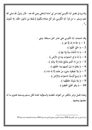 ‫أيضا‬ ‫الكرسي‬ ‫آية‬ ‫فضل‬ ‫ِف‬ ‫ورد‬ ‫ومما‬‫هللا‬ ‫صلى‬ ِ‫ا‬‫اَّلل‬ ُ‫ول‬ُ‫س‬َ‫ر‬ َ‫ال‬َ‫ق‬ : ‫عنه‬ ‫هللا‬ ‫رضي‬ ‫الباهلي‬ ‫أمامة‬ ‫أيب‬ ‫عن‬
‫وسلم‬ ‫عليه‬«:ُ‫ت‬‫ح‬‫و‬َ‫حم‬‫ل‬‫ا‬ ‫ال‬ِ‫إ‬ ،ِ‫اة‬‫ن‬َ‫ح‬‫ْل‬‫ا‬ ِ‫ول‬ُ‫خ‬ُ‫د‬ ‫ح‬‫ن‬ِ‫م‬ ُ‫ه‬‫ح‬‫ع‬َ‫ن‬‫ح‬َ‫َي‬ ‫ح‬َ‫َل‬ ٍ‫ة‬َ‫وب‬ُ‫ت‬‫ح‬‫ك‬َ‫م‬ ٍ‫الة‬َ‫ص‬ ِّ‫ل‬ُ‫ك‬ َ‫ر‬ُ‫ب‬ُ‫د‬ ِّ‫ي‬ ِ‫س‬‫ح‬‫ر‬ُ‫ك‬‫ح‬‫ل‬‫ا‬ َ‫ة‬َ‫آي‬ َ‫أ‬َ‫ر‬َ‫ق‬ ‫ح‬‫ن‬َ‫م‬
»4
.
‫على‬ ‫الكرسي‬ ‫آية‬ ‫اشتملت‬ ‫وقد‬‫عشر‬‫مستقلة‬ ‫َجل‬: ‫،وهي‬
1-﴿َ‫و‬ُ‫ه‬ ‫ا‬‫ال‬ِ‫إ‬ َ‫َه‬‫ل‬ِ‫إ‬ ‫ال‬ ُ‫ا‬‫اَّلل‬﴾.
5-﴿ُ‫وم‬ُّ‫ي‬َ‫ق‬‫ح‬‫ل‬‫ا‬ ُّ‫ي‬َ‫ح‬‫حل‬‫ا‬﴾.
1-﴿ٌ‫م‬‫ح‬‫و‬َ‫ن‬ ‫ال‬َ‫و‬ ٌ‫ة‬َ‫ن‬ ِ‫س‬ ُ‫ه‬ُ‫ذ‬ُ‫خ‬‫ح‬‫أ‬َ‫ت‬ ‫ال‬﴾.
9-﴿ِ‫ض‬‫ح‬‫ر‬َ‫ْل‬‫ا‬ ِ‫ِف‬ ‫ا‬َ‫م‬َ‫و‬ ِ‫ات‬َ‫و‬َ‫م‬‫ا‬‫س‬‫ال‬ ِ‫ِف‬ ‫ا‬َ‫م‬ ُ‫َه‬‫ل‬﴾.
2-﴿ِ‫ه‬ِ‫ن‬‫ح‬‫ذ‬ِ‫إ‬ِ‫ب‬ ‫ا‬‫ال‬ِ‫إ‬ ُ‫ه‬َ‫د‬‫ح‬‫ن‬ِ‫ع‬ ُ‫ع‬َ‫ف‬‫ح‬‫ش‬َ‫ي‬ ‫ي‬ِ‫ذ‬‫ا‬‫ل‬‫ا‬ ‫ا‬َ‫ذ‬ ‫ح‬‫ن‬َ‫م‬﴾.
6-﴿‫ا‬َ‫م‬ ُ‫م‬َ‫ل‬‫ح‬‫ع‬َ‫ي‬‫ح‬‫م‬ُ‫ه‬َ‫ف‬‫ح‬‫ل‬َ‫خ‬ ‫ا‬َ‫م‬َ‫و‬ ‫ح‬‫م‬ِ‫ه‬‫ي‬ِ‫د‬‫ح‬‫ي‬َ‫أ‬ َ‫ح‬‫ني‬َ‫ب‬﴾.
7-﴿َ‫اء‬َ‫ش‬ ‫ا‬َِ‫ِب‬ ‫ا‬‫ال‬ِ‫إ‬ ِ‫ه‬ِ‫م‬‫ح‬‫ل‬ِ‫ع‬ ‫ح‬‫ن‬ِ‫م‬ ٍ‫ء‬‫ح‬‫ي‬َ‫ش‬ِ‫ب‬ َ‫ن‬‫و‬ُ‫ط‬‫ي‬ُِ‫ُي‬ ‫ال‬َ‫و‬﴾.
0-﴿َ‫ض‬‫ح‬‫ر‬َ‫ْل‬‫ا‬َ‫و‬ ِ‫ات‬َ‫و‬َ‫م‬‫ا‬‫س‬‫ال‬ ُ‫ه‬ُّ‫ي‬ ِ‫س‬‫ح‬‫ر‬ُ‫ك‬َ‫ع‬ِ‫س‬َ‫و‬﴾.
4-﴿‫ا‬َ‫م‬ُ‫ه‬ُ‫ظ‬‫ح‬‫ف‬ِ‫ح‬ ُ‫ه‬ُ‫د‬‫و‬ُ‫ئ‬َ‫ي‬ ‫ال‬َ‫و‬﴾.
18-﴿ُ‫يم‬ِ‫ظ‬َ‫حع‬‫ل‬‫ا‬ ُّ‫ي‬ِ‫ل‬َ‫حع‬‫ل‬‫ا‬ َ‫و‬ُ‫ه‬َ‫و‬﴾.
‫ب‬ ‫تزخر‬ ‫اْلمل‬ ‫وهذه‬‫ال‬‫ال‬ ‫من‬ ‫كثري‬‫ومسلمة‬ ‫مسلم‬ ‫لكل‬ ‫اَلامة‬ ‫كية‬‫والسلو‬ ‫العقدية‬ ‫فوائد‬‫أن‬ ‫بنا‬ ‫فحري‬
. ‫ونعلمها‬ ‫نتعلمها‬
4-‫رقم‬ ‫الكربي‬ ‫السنن‬ ‫ِف‬ ‫النسائي‬ ‫رواه‬4090‫رقم‬ ‫حديث‬ ‫اْلامع‬ ‫صحيح‬ ‫ِف‬ ‫اْللباين‬ ‫وصححه‬6965‫رقم‬ ‫حديث‬ ‫الصحيحة‬ ‫،والسلسلة‬475
 