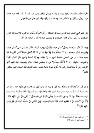 ‫الصفات‬ ‫ناقص‬ ‫احلياة‬‫َجادا‬ ‫عبد‬ ‫فقد‬ ‫قمرا‬ ‫أو‬ ‫جنما‬ ‫عبد‬ ‫،ومن‬ ‫ويأفل‬ ‫ويزول‬ ‫بنفسه‬ ‫ال‬ ‫بغريه‬ ‫يقوم‬
‫يأفل‬ ‫و‬ ‫يزول‬ ‫ميتا‬،‫و‬‫إَلا‬ ‫يكون‬ ‫ال‬ ‫وصفات‬ ‫ذاتا‬ ‫الناقص‬‫اْلحوال‬ ‫من‬ ‫حال‬ ‫بأي‬.
‫العبادة‬ ‫يستحق‬ ‫من‬ ‫صفات‬ ‫البشر‬ ‫َجيع‬ ‫علم‬ ‫ولو‬،‫هذين‬ ‫تستحقه‬ ‫ِبا‬ ‫قيوما‬ ‫حيا‬ ‫يكون‬ ‫أن‬ ‫البد‬ ‫أنه‬ ‫و‬
‫املعىن‬ ‫من‬ ‫الصفتني‬‫هللا‬ ‫إال‬ ‫هبما‬ ‫يتصف‬ ‫ال‬ ‫الصفتني‬ ‫هذين‬ ‫،وأن‬. ‫هللا‬ ‫غري‬ ‫عبدوا‬ ‫ما‬
‫على‬ ‫يدل‬ ‫ِبا‬ ‫ذلك‬ ‫أرد‬ ‫قيوميته‬ ‫كمال‬‫و‬ ‫حياته‬ ‫كمال‬‫وتعاىل‬ ‫سبحانه‬ ‫ذكر‬ ‫أن‬ ‫وبعد‬‫كمال‬‫حياته‬
: ‫سبحانه‬ ‫فقال‬ ‫وقيوميته‬﴿ٌ‫ة‬َ‫ن‬ ِ‫س‬ ُ‫ه‬ُ‫ذ‬ُ‫خ‬‫ح‬‫أ‬َ‫ت‬ ‫ال‬ٌ‫م‬‫ح‬‫و‬َ‫ن‬ ‫ال‬َ‫و‬﴾‫أي‬‫كام‬‫هللا‬ ‫أن‬‫القيومية‬ ‫كامل‬‫احلياة‬ ‫ل‬‫ف‬‫ال‬
‫يغلبه‬‫سنة‬-‫ال‬ ‫هي‬ ‫و‬‫نعاس‬‫النوم‬ ‫مقدمة‬-‫وال‬‫يغلبه‬‫نوم‬‫إذ‬‫و‬ ‫السنة‬‫النوم‬‫احلياة‬ ‫كمال‬ ‫تناِف‬
‫والقيومية‬.‫،و‬‫قوله‬:﴿ٌ‫م‬‫ح‬‫و‬َ‫ن‬ ‫ال‬َ‫و‬ ٌ‫ة‬َ‫ن‬ ِ‫س‬ ُ‫ه‬ُ‫ذ‬ُ‫خ‬‫ح‬‫أ‬َ‫ت‬ ‫ال‬﴾‫أخو‬ ‫النوم‬ ‫فإن‬ ،‫وقيوميته‬ ‫حياته‬ ‫كمال‬‫يتضمن‬
‫يناقض‬ ‫والنوم‬ ‫السنة‬ ‫فإن‬ ،‫لغريه‬ ‫مقيما‬ ،‫بنفسه‬ ‫دائما‬ ‫قيوما‬ ‫يكون‬ ‫ال‬ ‫والنوم‬ ‫السنة‬ ‫تأخذه‬ ‫ومن‬ ،‫املوت‬
‫ذلك‬10
‫عنه‬ ‫النوم‬ ‫نفي‬ ‫فائدة‬ ‫فما‬ ‫أوىل‬ ‫باب‬ ‫من‬ ‫ينام‬ ‫ال‬ ‫فهو‬ ‫سنة‬ ‫تأخذه‬ ‫ال‬ ‫هللا‬ ‫كان‬‫إن‬ ‫قيل‬ ‫إن‬ ‫و‬‫،واْلواب‬
‫عدم‬‫غلبة‬‫عدم‬ ‫يستلزم‬ ‫ال‬ ‫السنة‬‫غلبة‬‫النوم‬‫يأخذ‬ ‫فقد‬‫النسان‬‫ة‬َ‫ن‬ ِ
ّ‫الس‬ ‫تأخذه‬ ‫وال‬ ‫النوم‬‫إذ‬‫ينام‬ ‫قد‬
‫سنة‬ ‫ذلك‬ ‫يسبق‬ ‫أن‬ ‫دون‬ ‫فجأة‬ ‫النسان‬،ُ‫ه‬‫ح‬‫ن‬َ‫ع‬ ِ‫م‬‫ح‬‫او‬‫الن‬ ِ‫ي‬‫ح‬‫ف‬َ‫ن‬ ‫ح‬‫ن‬َ‫ع‬ ِ‫ين‬‫ح‬‫غ‬ُ‫ي‬ َ‫ال‬ َ‫اىل‬َ‫ع‬َ‫ت‬ ِ‫ا‬‫اَّلل‬ ِ‫ن‬َ‫ع‬ ِ‫ة‬َ‫ن‬ ِ
ّ‫الس‬ ُ‫ي‬‫ح‬‫ف‬َ‫ن‬َ‫و‬‫؛‬
َ‫ن‬ ِ
ّ‫الس‬ ُ‫ه‬ُ‫ذ‬ُ‫خ‬‫ح‬‫أ‬َ‫ت‬ ‫ح‬‫ن‬َ‫م‬ ِ‫ااس‬‫ن‬‫ال‬ َ‫ن‬ِ‫م‬َ‫و‬ ،‫ا‬ً‫ق‬‫ي‬ِ‫م‬َ‫ع‬ َ‫ام‬َ‫ن‬ َ‫ام‬َ‫ن‬ ‫ا‬َ‫ذ‬ِ‫إ‬َ‫ف‬ ُ‫ة‬َ‫ن‬ ِ
ّ‫الس‬ ِ‫يه‬َِ‫َت‬‫ح‬‫ع‬َ‫ت‬ َ‫ال‬ ‫ح‬‫ن‬َ‫م‬ ِ‫اء‬َ‫ي‬‫ح‬‫ح‬َ‫ح‬‫اْل‬ َ‫ن‬ِ‫م‬ ‫ا‬‫ن‬َِ‫ْل‬ِ‫ت‬‫ح‬‫ق‬َ‫و‬ ِ‫ح‬‫ري‬َ‫غ‬ ِ‫ِف‬ ُ‫ة‬
ً‫ة‬َ‫ب‬َ‫ل‬َ‫غ‬ ِ‫م‬‫ح‬‫او‬‫الن‬11
.
10-‫البهية‬ ‫اْلنوار‬ ‫لوامع‬‫السفاريين‬ ‫العون‬ ‫ْليب‬1/569
11-‫عاشور‬ ‫البن‬ ‫والتنوير‬ ‫التحرير‬1/14
 
