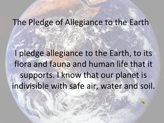 The Pledge of Allegiance to the Earth
I pledge allegiance to the Earth, to its
flora and fauna and human life that it
supports. I know that our planet is
indivisible with safe air, water and soil.
 
