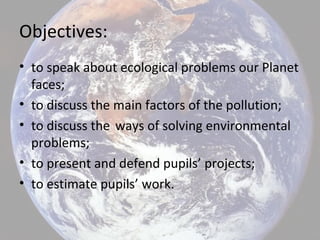 Objectives:
• to speak about ecologiсal problems our Planet
faces;
• to discuss the main factors of the pollution;
• to discuss the ways of solving environmental
problems;
• to present and defend pupils’ projects;
• to estimate pupils’ work.
 