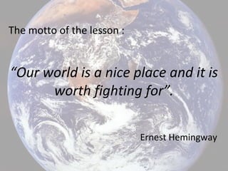 The motto of the lesson :
“Our world is a nice place and it is
worth fighting for”.
Ernest Hemingway
 