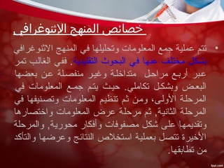 ‫الثنوغرافي‬ ‫المنهج‬ ‫خصائص‬
•‫النثنوغرافي‬ ‫المنهج‬ ‫في‬ ‫وتحليلها‬ ‫المعلومات‬ ‫جمع‬ ‫عملية‬ ‫تتم‬
‫التقليدية‬ ‫البحوث‬ ‫في‬ ‫عنها‬ ‫مختلف‬ ‫بشكل‬‫تمر‬ ‫الغالب‬ ‫ففي‬ .
‫بعضها‬ ‫ععن‬ ‫منفصعلة‬ ‫وغيعر‬ ‫متداخلعة‬ ‫مراحعل‬ ‫أربعع‬ ‫ععبر‬
‫في‬ ‫المعلومات‬ ‫جمعع‬ ‫يتعم‬ ‫حيعث‬ .‫تكاملي‬ ‫وبشكعل‬ ‫البععض‬
‫في‬ ‫وتصعنيفها‬ ‫المعلومات‬ ‫تنظيعم‬ ‫نثعم‬ ‫ومعن‬ ،‫الولعى‬ ‫المرحلعة‬
‫واختصارها‬ ‫المعلومات‬ ‫عرض‬ ‫مرحلة‬ ‫نثم‬ ,‫الثانية‬ ‫المرحلة‬
‫والمرحلة‬ ,‫محورية‬ ‫وأفكار‬ ‫مصفوفات‬ ‫شكل‬ ‫على‬ ‫وتقديمها‬
‫والتأكد‬ ‫وعرضها‬ ‫النتائج‬ ‫استخل ص‬ ‫بعملية‬ ‫تتصل‬ ‫الخيرة‬
.‫تطابقها‬ ‫من‬
 