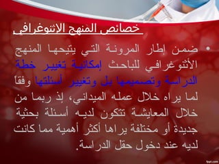 ‫الثنوغرافي‬ ‫المنهج‬ ‫خصائص‬
•‫المنهج‬ ‫يتيحهعا‬ ‫التعي‬ ‫المرونعة‬ ‫إطار‬ ‫ضمعن‬
‫للباحعث‬ ‫النثنوغرافعي‬‫خطة‬ ‫تغييعر‬ ‫إمكانيعة‬
‫أسئلتها‬ ‫وتغييعر‬ ‫بعل‬ ‫وتصعميمها‬ ‫الدراسعة‬‫ا‬ً، ‫ق‬‫وف‬
‫من‬ ‫ربمعا‬ ‫إعذ‬ ،‫الميدانعي‬ ‫عملعه‬ ‫خل ل‬ ‫يراه‬ ‫لمعا‬
‫بحثية‬ ‫عئلة‬‫ع‬‫أس‬ ‫عه‬‫ع‬‫لدي‬ ‫تتكون‬ ‫عة‬‫ع‬‫المعايش‬ ‫خل ل‬
‫كانت‬ ‫مما‬ ‫أهمية‬ ‫أكثر‬ ‫يراها‬ ‫مختلفة‬ ‫أو‬ ‫جديدة‬
.‫الدراسة‬ ‫حقل‬ ‫دخو ل‬ ‫عند‬ ‫لديه‬
 