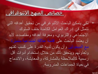 ‫الثنوغرافي‬ ‫المنهج‬ ‫خصائص‬‫الثنوغرافي‬ ‫المنهج‬ ‫خصائص‬
•‫التي‬ ‫أهدافه‬ ‫تحقيق‬ ‫من‬ ‫النثنوغرافي‬ ‫الباحث‬ ‫يتمكن‬ ‫لكي‬
‫السلوك‬ ‫خلف‬ ‫الكامنة‬ ‫العوامل‬ ‫إدراك‬ ‫في‬ ‫تتمثل‬
‫لبد‬ ،‫ومقاصده‬ ‫أهدافه‬ ‫ومعرفة‬ ،‫والتربوي‬ ‫الجتماعي‬
‫على‬ ‫الباحث‬ ‫يعتمد‬ ‫أن‬‫متميزة‬ ‫اجتماعية‬ ‫علقة‬ ‫إقامة‬
‫المبحونثين‬ ‫مع‬‫نثقتهم‬ ‫كسب‬ ‫على‬ ‫القدرة‬ ‫لديه‬ ‫يكون‬ ‫وأن‬
‫أقل‬ ‫أدوات‬ ‫استخدام‬ ‫خل ل‬ ‫من‬ ‫ذلك‬ ‫ويتحقق‬ ‫وتعاونهم‬
‫والندماج‬ ،‫والمعايشة‬ ،‫بالمشاركة‬ ‫كالملحظة‬ ‫رسمية‬
.‫المدروسة‬ ‫الجماعات‬ ‫حياة‬ ‫في‬
 