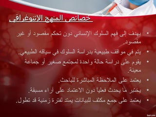 ‫الثنوغرافي‬ ‫المنهج‬ ‫خصائص‬‫الثنوغرافي‬ ‫المنهج‬ ‫خصائص‬
•‫غير‬ ‫أو‬ ‫مقصود‬ ‫تحكم‬ ‫دون‬ ‫النساني‬ ‫السلوك‬ ‫فهم‬ ‫إلى‬ ‫يهدف‬
.‫مقصود‬
•.‫الطبيعي‬ ‫سياقه‬ ‫في‬ ‫السلوك‬ ‫بدراسة‬ ‫طبيعية‬ ‫مواقف‬ ‫في‬ ‫يتم‬
•‫جماعة‬ ‫أو‬ ‫صغير‬ ‫لمجتمع‬ ‫واحدة‬ ‫حالة‬ ‫دراسة‬ ‫على‬ ‫يقوم‬
.‫معينة‬
•.‫للباحث‬ ‫المباشرة‬ ‫الملحظة‬ ‫على‬ ‫يعتمد‬
•.‫مسبقة‬ ‫آراء‬ ‫على‬ ‫العتماد‬ ‫دون‬ ‫ا‬ً، ‫ي‬‫فعل‬ ‫يحدث‬ ‫ما‬ ‫يختبر‬
•.‫تطو ل‬ ‫قد‬ ‫زمنية‬ ‫لفترة‬ ‫يمتد‬ ‫للبيانات‬ ‫مكثف‬ ‫جمع‬ ‫على‬ ‫يعتمد‬
 