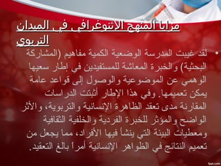 ‫الميدان‬ ‫في‬ ‫الثنوغرافي‬ ‫المنهج‬ ‫مزايا‬‫الميدان‬ ‫في‬ ‫الثنوغرافي‬ ‫المنهج‬ ‫مزايا‬
‫التربوي‬‫التربوي‬
•‫)المشاركة‬ ‫مفاهيم‬ ‫الكمية‬ ‫الوضعية‬ ‫المدرسة‬ ‫غيبت‬ ‫لقد‬
‫سعيها‬ ‫إطار‬ ‫في‬ ‫للمستفيدين‬ ‫المعاشة‬ ‫والخبرة‬ (‫البحثية‬
‫عامة‬ ‫قواعد‬ ‫إلى‬ ‫والوصول‬ ‫الموضوعية‬ ‫عن‬ ‫الوهمي‬
‫الدراسات‬ ‫أثبتت‬ ‫الطار‬ ‫هذا‬ ‫وفي‬ .‫تعميمها‬ ‫يمكن‬
‫والثر‬ ،‫والتربوية‬ ‫النسانية‬ ‫الظاهرة‬ ‫تعقد‬ ‫مدى‬ ‫المقارنة‬
‫الثقافية‬ ‫والخلفية‬ ‫الفردية‬ ‫للخبرة‬ ‫والمؤثر‬ ‫الواضح‬
‫من‬ ‫يجعل‬ ‫مما‬ ،‫الفراد‬ ‫فيها‬ ‫ينشأ‬ ‫التي‬ ‫البيئة‬ ‫ومعطيات‬
.‫التعقيد‬ ‫بالغ‬ ‫ا‬ً ‫أمر‬ ‫النسانية‬ ‫الظواهر‬ ‫في‬ ‫النتائج‬ ‫تعميم‬
 